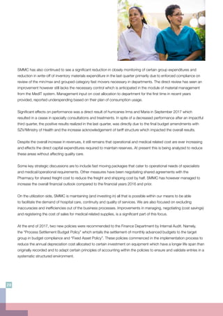 SMMC has also continued to see a significant reduction in closely monitoring of certain group expenditures and
reduction in write-off of inventory materials expenditure in the last quarter primarily due to enforced compliance on
review of the min/max and grouped category fast movers necessary in departments. The direct review has seen an
improvement however still lacks the necessary control which is anticipated in the module of material management
from the MedIT system. Management input on cost allocation to department for the first time in recent years
provided, reported underspending based on their plan of consumption usage.
Significant effects on performance was a direct result of hurricanes Irma and Maria in September 2017 which
resulted in a cease in specialty consultations and treatments. In spite of a decreased performance after an impactful
third quarter, the positive results realized in the last quarter, was directly due to the final budget amendments with
SZV/Ministry of Health and the increase acknowledgement of tariff structure which impacted the overall results.
Despite the overall increase in revenues, it still remains that operational and medical related cost are ever increasing
and effects the direct capital expenditures required to maintain reserves. At present this is being analyzed to reduce
these areas without affecting quality care.
Some key strategic discussions are to include fast moving packages that cater to operational needs of specialists
and medical/operational requirements. Other measures have been negotiating shared agreements with the
Pharmacy for shared freight cost to reduce the freight and shipping cost by half. SMMC has however managed to
increase the overall financial outlook compared to the financial years 2016 and prior.
On the utilization side, SMMC is maintaining (and investing in) all that is possible within our means to be able
to facilitate the demand of hospital care, continuity and quality of services. We are also focused on excluding
inaccuracies and inefficiencies out of the business processes. Improvements in managing, negotiating (cost savings)
and registering the cost of sales for medical related supplies, is a significant part of this focus.
At the end of 2017, two new policies were recommended to the Finance Department by Internal Audit. Namely,
the “Process Settlement Budget Policy” which entails the settlement of monthly advanced budgets to the target
group in budget compliance and “Fixed Asset Policy”. These policies commenced in the implementation process to
reduce the annual depreciation cost allocated to certain investment on equipment which have a longer life span than
originally recorded and to adapt certain principles of accounting within the policies to ensure and validate entries in a
systematic structured environment.
20
 