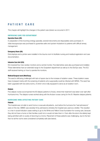P A T I E N T C A R E
This chapter will highlight the changes in the patient care division as occurred in 2017.
IMPROVING CARE PER DEPARTMENT
Operation Room (OR)
In preparation of the incoming Urology specialty, several instruments and disposables were purchased. A
video laryngoscope was purchased to guarantee safer and quicker intubations to patients with difficult airway
management.
Emergency Room (ER)
Extra laptops and a printer were installed in the trauma room to facilitate nursing and medical registration and care
documentation.
Intensive Care Unit (ICU)
ICU received four new cardiac monitors and a central monitor. Five telemetries were also purchased and installed.
These telemetries have an extended range to the Outpatient department as well as to the Ob/Gyn area. The ICU
staff received training on how to operate the monitors.
Medical/Surgical ward (Med/Surg)
The ward is still being challenged with lack of space due to the increase of isolation cases. These isolation cases
have increased mainly with the screening of patients who supposedly could be infected with MRSA. The ward has
been upgraded with two extra rooms, of which one is fully equipped to serve as an isolation room.
Dialysis
Five dialysis nurses accompanied the 60 dialysis patients to Aruba, where their treatment was taken over right after
Hurricane Irma. The dialysis nurses worked along with the Aruban nurses caring for the St. Maarten dialysis patients.
HURRICANE IRMA AFFECTING PATIENT CARE
Patients
The hospital was not able to send home or evacuate all patients. Just before the hurricane the “real admissions”
were on the rise. SMMC was severely hit by admissions whereby the hospital was used as a shelter. This resulted
in a rise in social indication cases waiting to go to the White and Yellow Cross foundation for nursing care, because
they did not have a home or their families could not or would not take them in. Even after the storm the elderly kept
being admitted with no surety of returning to a home. Placement of these patients was challenging, due to the fact
that not all the rooms were considered completely safe (see below).
25
 