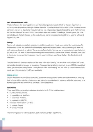 Lack of space and patient safety
The lack of space due to damaged rooms and the isolation patients made it difficult for the care department to
accommodate all patients according to hygiene standards. Extra beds had to be placed in rooms, in order to ensure
admission and care to all patients. Evacuation abroad was not possible and patients could not go to the French side
for that hospital was in worse condition. Their patients were evacuated to Guadeloupe. Some surgeries had to be
cancelled due to the lack of space on the wards. Several rooms were closed and could not be used for safety and
hygiene purposes.
Leakage
Rooms with leakage were partially repaired and used temporarily even though some ceiling tiles were missing. To
ensure safety to staff and patients the housekeeping department worked around the clock ensuring dry areas for
staff, visitors and patients to walk on. The nursing staff also had to help mop and remove water during and after the
pouring of rain. The areas hit the most with leakage that was an extra burden to staff, whereby staff were interrupted
in their duties to mop and dry the areas in the units were the Kitchen, Med/Surg, Ob/Gyn, ICU, Sterilization and
Outpatient.
The clinical lab had to be relocated across the street in the main building. The clinical lab in the hospital was totally
damaged and could not be used for operations. This was challenging for the continuity of care. SMMC ensured that
all lab specimens were transported in a timely fashion to the main building. This was done by care assistants on the
wards and in the evening by the ER care assistants.
SOCIAL WORK
As part of Patient Care, the Social Work (SW) Department assists patients, families and staff members in achieving
their full potential, by restoring independence and linking to necessary exterior resources within the community, for a
holistic approach to the continuum of care from a social perspective.
Consultations
There were 170 documented consultations recorded in 2017. Of that total there were:
•	 6 undocumented persons.
•	 79 cases fell under Med/Surg
•	 11 case under Pediatric,
•	 16 cases within OB/GYN
•	 9 cases in Intensive Care Unit (ICU)
•	 12 cases in Dialysis
•	 30 cases uninsured
The remaining cases fell within Outpatient, Staff and Family and ER departments.
26
 