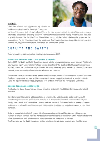 Social Cases
Of the total, 76 cases were tagged as having social issues,
problems or indications within the range of categories
identified. Of the cases dealt with by the Social Worker, the most prevalent relate to the lack of insurance coverage,
followed by cases related to locating next of kin. Families often need assistance in being linked to outside resources
to aid with the care of the ill and the Social Worker is then brought in to be the liaison between the families and the
organizations. For 2017, the categories of the cases were: Child Neglect, Domestic Abuse, Abandonment, un- and
underinsured, Psychosocial Indications, Intimidation and control within families.
Q U A L I T Y A N D S A F E T Y
This chapter will highlight the quality and safety projects done over 2017.
SETTING AND SECURING QUALITY AND SAFETY STANDARDS
During 2017, the Quality and Safety Department started with the employee satisfaction survey program. Additionally,
a survey and a report were made for the Food Services Department. The Quality and Safety department continued
working on the action plan from the Inspectorate list and started collecting “proof of evidence”. Also a document was
made up for the identification of calamities, complications and incidents.
Furthermore, the department established a Medication Committee, Antibiotic Committee and a Protocol Committee.
The Protocol committee has been working on a protocol program to update and maintain all hospital protocols.
Lastly, the department started introducing Quality Tools and Risk Analysis to the Retrospectus Committee.
WORKING TOWARD JCI ACCREDITATION
The Quality and Safety Department has focused on getting familiar with the JCI (Joint Commission International)
standards.
Joint Commission International (JCI) accreditation is considered the gold standard in global health care. JCI
accredited organizations are rigorously evaluated and must demonstrate committed compliance to quality care
delivery based on the most current evidence-based practice standards. This means SMMC is working to improve
and implement high quality care initiatives, patient-safe policies, practices, and procedures required to meet those
standards.
A start is planned with the first JCI chapter: GLD Governance Leadership and Direction, as a pilot project. An
inventory is going to be made on all the standards and measurables and an assessment will be made to what extent
SMMC complies with them. After this stage the improvements will start to fill in all the gaps.
The Pharmacist and the Quality department worked together and made a plan for working on the JCI chapter
27
 