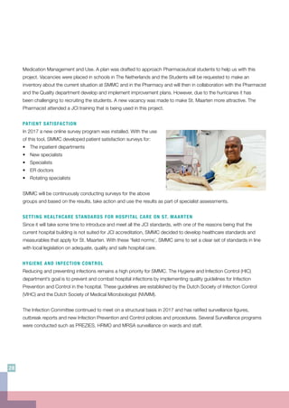 Medication Management and Use. A plan was drafted to approach Pharmaceutical students to help us with this
project. Vacancies were placed in schools in The Netherlands and the Students will be requested to make an
inventory about the current situation at SMMC and in the Pharmacy and will then in collaboration with the Pharmacist
and the Quality department develop and implement improvement plans. However, due to the hurricanes it has
been challenging to recruiting the students. A new vacancy was made to make St. Maarten more attractive. The
Pharmacist attended a JCI training that is being used in this project.
PATIENT SATISFACTION
In 2017 a new online survey program was installed. With the use
of this tool, SMMC developed patient satisfaction surveys for:
•	 The inpatient departments
•	 New specialists
•	Specialists
•	 ER doctors
•	 Rotating specialists
SMMC will be continuously conducting surveys for the above
groups and based on the results, take action and use the results as part of specialist assessments.
SETTING HEALTHCARE STANDARDS FOR HOSPITAL CARE ON ST. MAARTEN
Since it will take some time to introduce and meet all the JCI standards, with one of the reasons being that the
current hospital building is not suited for JCI accreditation, SMMC decided to develop healthcare standards and
measurables that apply for St. Maarten. With these ‘field norms’, SMMC aims to set a clear set of standards in line
with local legislation on adequate, quality and safe hospital care.
HYGIENE AND INFECTION CONTROL
Reducing and preventing infections remains a high priority for SMMC. The Hygiene and Infection Control (HIC)
department’s goal is to prevent and combat hospital infections by implementing quality guidelines for Infection
Prevention and Control in the hospital. These guidelines are established by the Dutch Society of Infection Control
(VIHC) and the Dutch Society of Medical Microbiologist (NVMM).
The Infection Committee continued to meet on a structural basis in 2017 and has ratified surveillance figures,
outbreak reports and new Infection Prevention and Control policies and procedures. Several Surveillance programs
were conducted such as PREZIES, HRMO and MRSA surveillance on wards and staff.
28
 