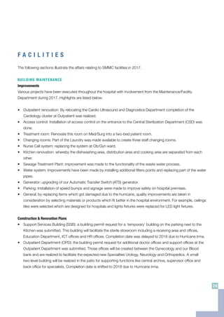 F A C I L I T I E S
The following sections illustrate the affairs relating to SMMC facilities in 2017.
BUILDING MAINTENANCE
Improvements
Various projects have been executed throughout the hospital with involvement from the Maintenance/Facility
Department during 2017. Highlights are listed below:
•	 Outpatient renovation: By relocating the Cardio Ultrasound and Diagnostics Department completion of the
Cardiology cluster at Outpatient was realized.
•	 Access control: Installation of access control on the entrance to the Central Sterilization Department (CSD) was
done.
•	 Treatment room: Renovate this room on Med/Surg into a two-bed patient room.
•	 Changing rooms: Part of the Laundry was made available to create three staff changing rooms.
•	 Nurse Call system: replacing the system at Ob/Gyn ward.
•	 Kitchen renovation: whereby the dishwashing area, distribution area and cooking area are separated from each
other.
•	 Sewage Treatment Plant: improvement was made to the functionality of the waste water process.
•	 Water system: Improvements have been made by installing additional filters points and replacing part of the water
pipes.
•	 Generator: upgrading of our Automatic Transfer Switch (ATS) generator.
•	 Parking: Installation of speed bumps and signage were made to improve safety on hospital premises.
•	 General: by replacing items which got damaged due to the hurricane, quality improvements are taken in
consideration by selecting materials or products which fit better in the hospital environment. For example, ceilings
tiles were selected which are designed for hospitals and lights fixtures were replaced for LED light fixtures.
Construction & Renovation Plans
•	 Support Services Building (SSB): a building permit request for a ‘temporary’ building on the parking next to the
Kitchen was submitted. This building will facilitate the sterile storeroom including a receiving area and offices,
Education Department, ICT offices and HR offices. Completion date was delayed to 2018 due to Hurricane Irma.
•	 Outpatient Department (OPD): the building permit request for additional doctor offices and support offices at the
Outpatient Department was submitted. Those offices will be created between the Gynecology and our Blood
bank and are realized to facilitate the expected new Specialties Urology, Neurology and Orthopedics. A small
two-level building will be realized in the patio for supporting functions like central archive, supervisor office and
back office for specialists. Completion date is shifted to 2018 due to Hurricane Irma.
29
 