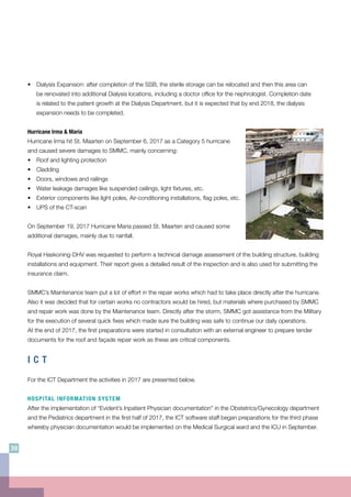 •	 Dialysis Expansion: after completion of the SSB, the sterile storage can be relocated and then this area can
be renovated into additional Dialysis locations, including a doctor office for the nephrologist. Completion date
is related to the patient growth at the Dialysis Department, but it is expected that by end 2018, the dialysis
expansion needs to be completed.
Hurricane Irma & Maria
Hurricane Irma hit St. Maarten on September 6, 2017 as a Category 5 hurricane
and caused severe damages to SMMC, mainly concerning:
•	 Roof and lighting protection
•	Cladding
•	 Doors, windows and railings
•	 Water leakage damages like suspended ceilings, light fixtures, etc.
•	 Exterior components like light poles, Air-conditioning installations, flag poles, etc.
•	 UPS of the CT-scan
On September 19, 2017 Hurricane Maria passed St. Maarten and caused some
additional damages, mainly due to rainfall.
Royal Haskoning-DHV was requested to perform a technical damage assessment of the building structure, building
installations and equipment. Their report gives a detailed result of the inspection and is also used for submitting the
insurance claim.
SMMC’s Maintenance team put a lot of effort in the repair works which had to take place directly after the hurricane.
Also it was decided that for certain works no contractors would be hired, but materials where purchased by SMMC
and repair work was done by the Maintenance team. Directly after the storm, SMMC got assistance from the Military
for the execution of several quick fixes which made sure the building was safe to continue our daily operations.
At the end of 2017, the first preparations were started in consultation with an external engineer to prepare tender
documents for the roof and façade repair work as these are critical components.
I C T
For the ICT Department the activities in 2017 are presented below.
HOSPITAL INFORMATION SYSTEM
After the implementation of “Evident’s Inpatient Physician documentation” in the Obstetrics/Gynecology department
and the Pediatrics department in the first half of 2017, the ICT software staff began preparations for the third phase
whereby physician documentation would be implemented on the Medical Surgical ward and the ICU in September.
30
 