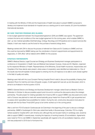 A meeting with the Ministry of VSA and the Inspectorate of Health took place to present SMMC’s proposal to
develop and implement local standards for hospital care as a starting point to work towards JCI (Joint Accreditation
International) standards.
WE CARE TOGETHER PROGRAM (BES ISLANDS)
A new budget agreement between the Zorgverzekeringskantoor (ZVK) and SMMC was signed. The agreement
contains the terms and conditions of the new budget agreement for the coming years, which enables SMMC to
start up new medical specialties (Ophthalmology, Urology, Neurology and Orthopedics) and to expand services like
Dialysis. A start was made to use the funds for the purchase of several Urology items.
Meetings started with ZVK to discuss the process of referrals from Saba and St. Eustatius to SMMC and how
this could be improved by SMMC taking over the coordination of doctor’s appointments and appointments for
diagnostics. A ‘ZVK office’ will be realized within SMMC for this purpose.
STRATEGIC PARTNERSHIPS
SMMC’s Medical Director, Legal Counsel and Strategy and Business Development manager participated in a
conference on Cooperation in Health Care and Medical Care between Curacao, Aruba and St. Maarten, organized
by the respective Ministers of Health. Representatives of the Ministries, Social Health insurances, Inspectorates and
Hospitals of the three islands were present, where areas of cooperation were identified and elaborated on. One of
the results was that all hospitals involved agreed to entering into the JCI trajectory to be able to work closely together
in the field of quality and safety.
Meetings were held with the Louis Constant Fleming Hospital (French side) to discuss the possibility of leasing their
Operation Room for total hip and knee orthopedic surgery. A draft agreement was set up and discussed, which is
aimed to be finalized in the first quarter of 2018.
SMMC’s General Director and Strategy and Business Development manager visited Erasmus Medisch Centrum
Rotterdam in October to discuss possible support post Irma and to continue the discussions about the strategic
partnership. The pilot project for rotating specialists from Erasmus MC to support SMMC was discussed and a work
visit to Curacao was planned to meet with several specialty group heads from Erasmus MC to get acquainted and
to assess which specialties have possibilities for rotation. During the visit, constructive discussions took place for
example with the Ear Nose Throat (ENT) group to be further worked out in the coming period.
After a visit from FCV (Fundación Cardiovascular de Colombia) in the beginning of the year to discuss a strategic
partnership, SMMC’s Cardiologist Dr. Bird-Lake visited their facility in Bucaramanga, Colombia. FCV is a highly
ranked academic hospital within Latin America and, although they are focused mainly on cardiology care, would be
able to support SMMC in several areas, including the trajectory of working towards JCI accreditation. Agreements
were made for FCV to visit SMMC in September specifically with regards to the JCI accreditation trajectory, which
visit was postponed to 2018 due to Hurricane Irma.
32
 