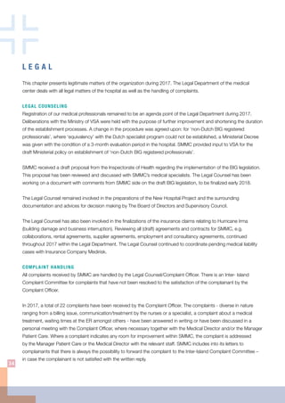 L E G A L
This chapter presents legitimate matters of the organization during 2017. The Legal Department of the medical
center deals with all legal matters of the hospital as well as the handling of complaints.
LEGAL COUNSELING
Registration of our medical professionals remained to be an agenda point of the Legal Department during 2017.
Deliberations with the Ministry of VSA were held with the purpose of further improvement and shortening the duration
of the establishment processes. A change in the procedure was agreed upon: for ‘non-Dutch BIG registered
professionals’, where ‘equivalency’ with the Dutch specialist program could not be established, a Ministerial Decree
was given with the condition of a 3-month evaluation period in the hospital. SMMC provided input to VSA for the
draft Ministerial policy on establishment of ‘non-Dutch BIG registered professionals’.
SMMC received a draft proposal from the Inspectorate of Health regarding the implementation of the BIG legislation.
This proposal has been reviewed and discussed with SMMC’s medical specialists. The Legal Counsel has been
working on a document with comments from SMMC side on the draft BIG legislation, to be finalized early 2018.
The Legal Counsel remained involved in the preparations of the New Hospital Project and the surrounding
documentation and advices for decision making by The Board of Directors and Supervisory Council.
The Legal Counsel has also been involved in the finalizations of the insurance claims relating to Hurricane Irma
(building damage and business interruption). Reviewing all (draft) agreements and contracts for SMMC, e.g.
collaborations, rental agreements, supplier agreements, employment and consultancy agreements, continued
throughout 2017 within the Legal Department. The Legal Counsel continued to coordinate pending medical liability
cases with Insurance Company Medirisk.
COMPLAINT HANDLING
All complaints received by SMMC are handled by the Legal Counsel/Complaint Officer. There is an Inter- Island
Complaint Committee for complaints that have not been resolved to the satisfaction of the complainant by the
Complaint Officer.
In 2017, a total of 22 complaints have been received by the Complaint Officer. The complaints - diverse in nature
ranging from a billing issue, communication/treatment by the nurses or a specialist, a complaint about a medical
treatment, waiting times at the ER amongst others - have been answered in writing or have been discussed in a
personal meeting with the Complaint Officer, where necessary together with the Medical Director and/or the Manager
Patient Care. Where a complaint indicates any room for improvement within SMMC, the complaint is addressed
by the Manager Patient Care or the Medical Director with the relevant staff. SMMC includes into its letters to
complainants that there is always the possibility to forward the complaint to the Inter-Island Complaint Committee –
in case the complainant is not satisfied with the written reply.
34
 