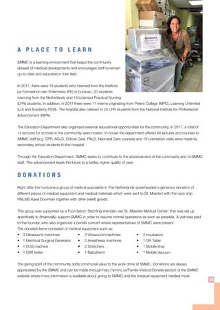 A P L A C E T O L E A R N
SMMC is a learning environment that keeps the community
abreast of medical developments and encourages staff to remain
up-to-date and educated in their field.
In 2017, there were 18 students who interned from the Instituto
pa Formashon den Enfermeria (IFE) in Curacao, 20 students
interning from the Netherlands and 14 Licensed Practical Nursing
(LPN) students. In addition, in 2017 there were 11 interns originating from Peters College (MPC), Learning Unlimited
(LU) and Academy PSVE. The hospital also catered to 24 LPN students from the National Institute for Professional
Advancement (NIPA).
The Education Department also organized external educational opportunities for the community. In 2017, a total of
14 lectures for schools in the community were hosted. In-house the department offered 46 lectures and courses to
SMMC staff (e.g. CPR, ACLS, Critical Care, PALS, Neonatal Care courses) and 16 orientation visits were made by
secondary school students to the hospital.
Through the Education Department, SMMC seeks to contribute to the advancement of the community and of SMMC
staff. This advancement leads the future to a better, higher quality of care.
D O N A T I O N S
Right after the hurricane a group of medical specialists in The Netherlands spearheaded a generous donation of
different pieces of medical equipment and medical materials which were sent to St. Maarten with the navy ship
HNLMS Karel Doorman together with other (relief) goods.
This group was supported by a Foundation ‘Stichting Vrienden van St. Maarten Medical Center’ that was set up
specifically to (financially) support SMMC in order to resume normal operations as soon as possible. A visit was paid
to the founder, who also organized a benefit concert where representatives of SMMC were present.
The donated items consisted of medical equipment such as:
•	 3 Ultrasound machines	 •	 3 Utrasound machines	 •	 4 Incubators			
•	 1 Electrical Surgical Generator	 •	 2 Anesthesia machines	 •	 1 OR Table
•	 1 ECG machine	 •	 2 Stretchers	 •	 1 Mobile Xray	
•	 1 ESR tester	 •	 1 Babytherm	 •	 1 Mobile Vacuum
The giving spirit of the community adds communal value to the work done at SMMC. Donations are always
appreciated by the SMMC and can be made through http://smmc.sx/Family-Visitors/Donate section of the SMMC
website where more information is available about giving to SMMC and the medical equipment needed most.
35
 