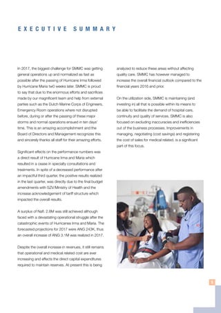 E X E C U T I V E S U M M A R Y
In 2017, the biggest challenge for SMMC was getting
general operations up and normalized as fast as
possible after the passing of Hurricane Irma followed
by Hurricane Maria tw0 weeks later. SMMC is proud
to say that due to the enormous efforts and sacrifices
made by our magnificent team and help from external
parties such as the Dutch Marine Corps of Engineers,
Emergency Room operations where not disrupted
before, during or after the passing of these major
storms and normal operations ensued in ten days’
time. This is an amazing accomplishment and the
Board of Directors and Management recognizes this
and sincerely thanks all staff for their amazing efforts.
Significant effects on the performance numbers was
a direct result of Hurricane Irma and Maria which
resulted in a cease in specialty consultations and
treatments. In spite of a decreased performance after
an impactful third quarter, the positive results realized
in the last quarter, was directly due to the final budget
amendments with SZV/Ministry of Health and the
increase acknowledgement of tariff structure which
impacted the overall results.
A surplus of Nafl. 2.8M was still achieved although
faced with a devastating operational struggle after the
catastrophic events of Hurricanes Irma and Maria. The
forecasted projections for 2017 were ANG 243K, thus
an overall increase of ANG 3.1M was realized in 2017.
Despite the overall increase in revenues, it still remains
that operational and medical related cost are ever
increasing and effects the direct capital expenditures
required to maintain reserves. At present this is being
analyzed to reduce these areas without affecting
quality care. SMMC has however managed to
increase the overall financial outlook compared to the
financial years 2016 and prior.
On the utilization side, SMMC is maintaining (and
investing in) all that is possible within its means to
be able to facilitate the demand of hospital care,
continuity and quality of services. SMMC is also
focused on excluding inaccuracies and inefficiencies
out of the business processes. Improvements in
managing, negotiating (cost savings) and registering
the cost of sales for medical related, is a significant
part of this focus.
5
 