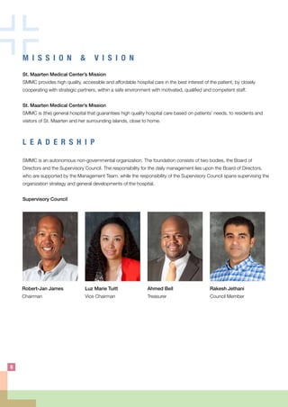 M I S S I O N & V I S I O N
St. Maarten Medical Center’s Mission
SMMC provides high quality, accessible and affordable hospital care in the best interest of the patient, by closely
cooperating with strategic partners, within a safe environment with motivated, qualified and competent staff.
St. Maarten Medical Center’s Mission
SMMC is (the) general hospital that guarantees high quality hospital care based on patients’ needs, to residents and
visitors of St. Maarten and her surrounding islands, close to home.
L E A D E R S H I P
SMMC is an autonomous non-governmental organization. The foundation consists of two bodies, the Board of
Directors and the Supervisory Council. The responsibility for the daily management lies upon the Board of Directors,
who are supported by the Management Team, while the responsibility of the Supervisory Council spans supervising the
organization strategy and general developments of the hospital.
Supervisory Council
Robert-Jan James
Chairman
Luz Marie Tuitt
Vice Chairman
Ahmed Bell
Treasurer
Rakesh Jethani
Council Member
6
 