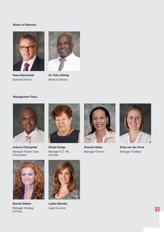 Board of Directors
Kees Klarenbeek
General Director
Dr. Felix Holiday
Medical Director
Management Team
Antonio Pantophlet
Manager Patient Care
& Education
Bonnie Dekker
Manager Strategy
& Policy
Lydian Baneke
Legal Counsel
Sheila Hodge
Manager ICT, HR,
Archives
Shanda Halley
Manager Finance
Erika van der Horst
Manager Facilities
7
 