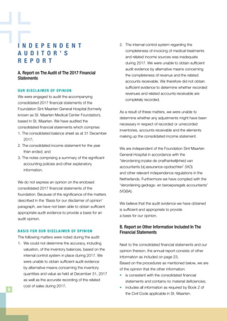 2. 	The internal control system regarding the
completeness of invoicing of medical treatments
and related income sources was inadequate
during 2017. We were unable to obtain sufficient
audit evidence by alternative means concerning
the completeness of revenue and the related
accounts receivable. We therefore did not obtain
sufficient evidence to determine whether recorded
revenues and related accounts receivable are
completely recorded.
As a result of these matters, we were unable to
determine whether any adjustments might have been
necessary in respect of recorded or unrecorded
inventories, accounts receivable and the elements
making up the consolidated income statement.
We are independent of the Foundation Sint Maarten
General Hospital in accordance with the
‘Verordening inzake de onafhankelijkheid van
accountants bij assurance-opdrachten’ (ViO)
and other relevant independence regulations in the
Netherlands. Furthermore we have complied with the
‘Verordening gedrags- en beroepsregels accountants’
(VGBA).
We believe that the audit evidence we have obtained
is sufficient and appropriate to provide
a basis for our opinion.
B. Report on Other Information Included In The
Financial Statements
Next to the consolidated financial statements and our
opinion thereon, the annual report consists of other
information as included on page 23.
Based on the procedures as mentioned below, we are
of the opinion that the other information:
• 	 is consistent with the consolidated financial
statements and contains no material deficiencies;
• 	 includes all information as required by Book 2 of
the Civil Code applicable in St. Maarten.
I N D E P E N D E N T
A U D I T O R ’ S
R E P O R T
A. Report on The Audit of The 2017 Financial
Statements
OUR DISCLAIMER OF OPINION
We were engaged to audit the accompanying
consolidated 2017 financial statements of the
Foundation Sint Maarten General Hospital (formerly
known as St. Maarten Medical Center Foundation),
based in St. Maarten. We have audited the
consolidated financial statements which comprise:
1. The consolidated balance sheet as at 31 December
2017;
2. The consolidated income statement for the year
then ended; and
3. The notes comprising a summary of the significant
accounting policies and other explanatory
information.
We do not express an opinion on the enclosed
consolidated 2017 financial statements of the
foundation. Because of the significance of the matters
described in the ‘Basis for our disclaimer of opinion’
paragraph, we have not been able to obtain sufficient
appropriate audit evidence to provide a basis for an
audit opinion.
BASIS FOR OUR DISCLAIMER OF OPINION
The following matters were noted during the audit:
1. 	We could not determine the accuracy, including
valuation, of the inventory balances, based on the
internal control system in place during 2017. We
were unable to obtain sufficient audit evidence
by alternative means concerning the inventory
quantities and value as held at December 31, 2017
as well as the accurate recording of the related
	 cost of sales during 2017.
8
 