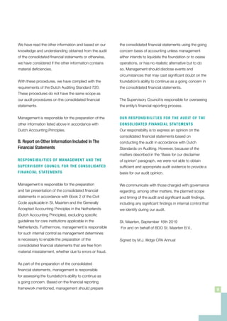 the consolidated financial statements using the going
concern basis of accounting unless management
either intends to liquidate the foundation or to cease
operations, or has no realistic alternative but to do
so. Management should disclose events and
circumstances that may cast significant doubt on the
foundation’s ability to continue as a going concern in
the consolidated financial statements.
The Supervisory Council is responsible for overseeing
the entity’s financial reporting process.
OUR RESPONSIBILITIES FOR THE AUDIT OF THE
CONSOLIDATED FINANCIAL STATEMENTS
Our responsibility is to express an opinion on the
consolidated financial statements based on
conducting the audit in accordance with Dutch
Standards on Auditing. However, because of the
matters described in the ‘Basis for our disclaimer
of opinion’ paragraph, we were not able to obtain
sufficient and appropriate audit evidence to provide a
basis for our audit opinion.
We communicate with those charged with governance
regarding, among other matters, the planned scope
and timing of the audit and significant audit findings,
including any significant findings in internal control that
we identify during our audit.
St. Maarten, September 16th 2019
For and on behalf of BDO St. Maarten B.V.,
Signed by M.J. Illidge CPA Annual
We have read the other information and based on our
knowledge and understanding obtained from the audit
of the consolidated financial statements or otherwise,
we have considered if the other information contains
material deficiencies.
With these procedures, we have complied with the
requirements of the Dutch Auditing Standard 720.
These procedures do not have the same scope as
our audit procedures on the consolidated financial
statements.
Management is responsible for the preparation of the
other information listed above in accordance with
Dutch Accounting Principles.
B. Report on Other Information Included In The
Financial Statements
RESPONSIBILITIES OF MANAGEMENT AND THE
SUPERVISORY COUNCIL FOR THE CONSOLIDATED
FINANCIAL STATEMENTS
Management is responsible for the preparation
and fair presentation of the consolidated financial
statements in accordance with Book 2 of the Civil
Code applicable in St. Maarten and the Generally
Accepted Accounting Principles in the Netherlands
(Dutch Accounting Principles), excluding specific
guidelines for care institutions applicable in the
Netherlands. Furthermore, management is responsible
for such internal control as management determines
is necessary to enable the preparation of the
consolidated financial statements that are free from
material misstatement, whether due to errors or fraud.
As part of the preparation of the consolidated
financial statements, management is responsible
for assessing the foundation’s ability to continue as
a going concern. Based on the financial reporting
framework mentioned, management should prepare 9
 