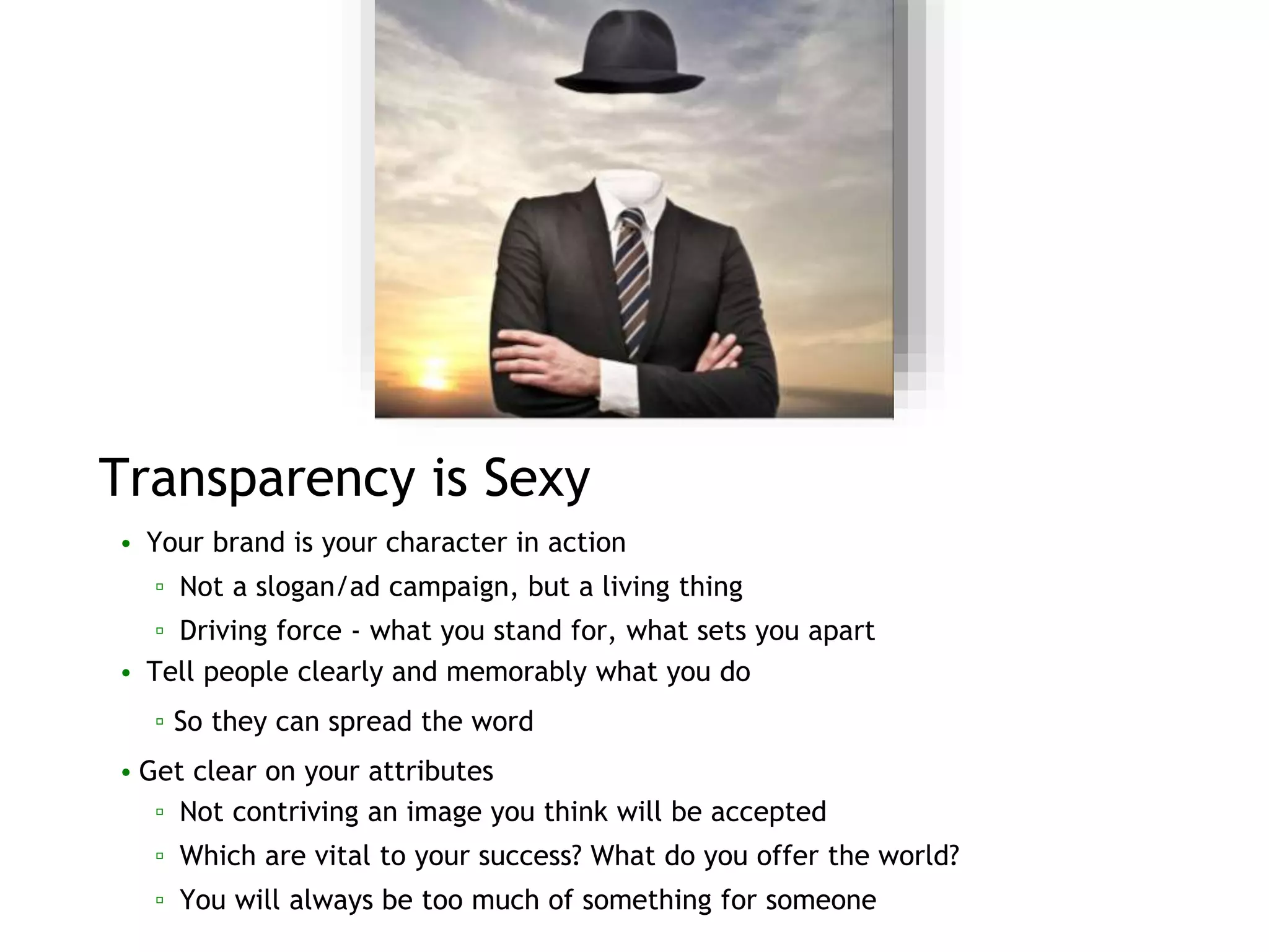 Transparency is Sexy
• Your brand is your character in action
▫ Not a slogan/ad campaign, but a living thing
▫ Driving force - what you stand for, what sets you apart
• Tell people clearly and memorably what you do
▫ So they can spread the word
• Get clear on your attributes
▫ Not contriving an image you think will be accepted
▫ Which are vital to your success? What do you offer the world?
▫ You will always be too much of something for someone
 