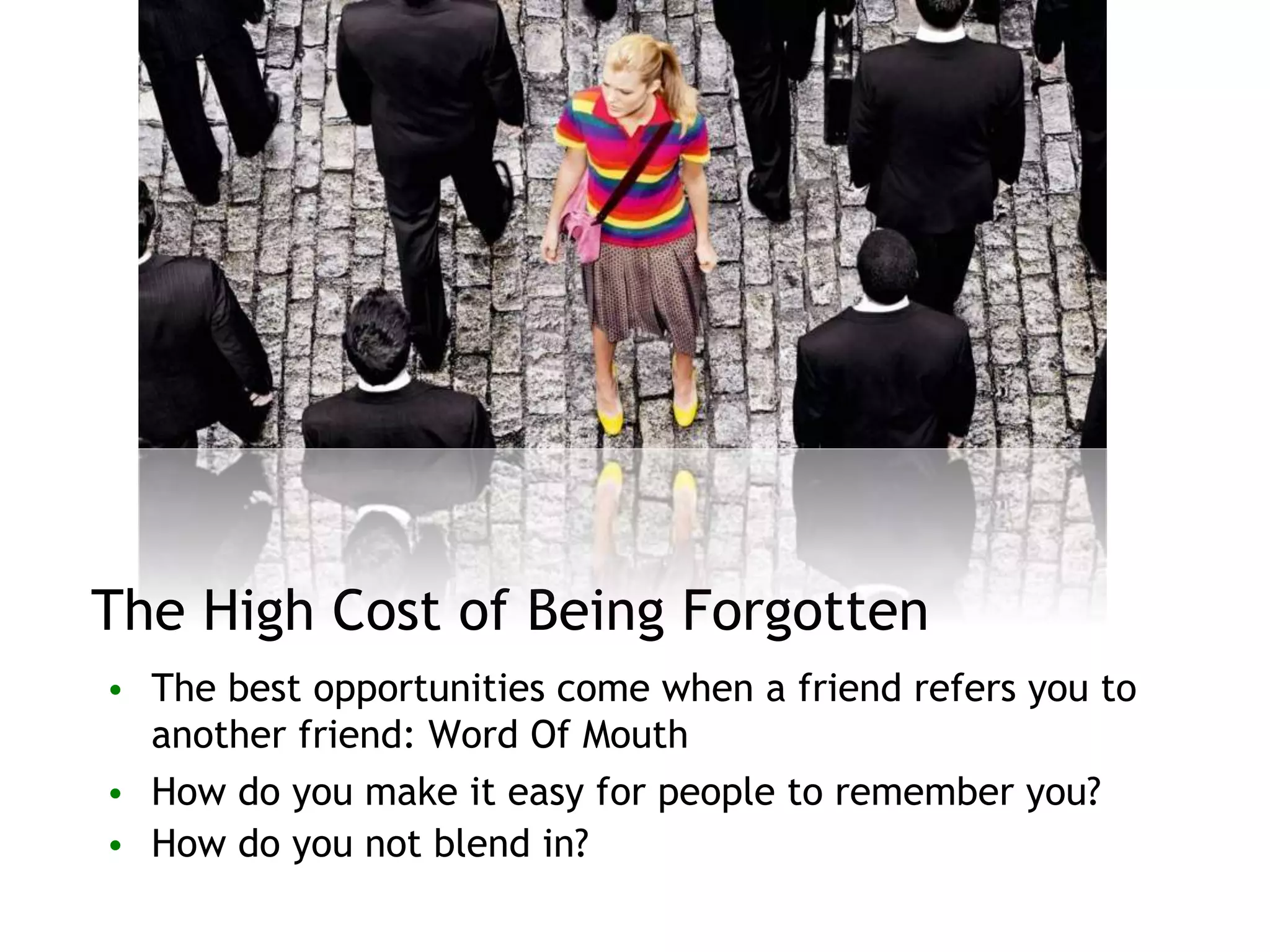 The High Cost of Being Forgotten
• The best opportunities come when a friend refers you to
another friend: Word Of Mouth
• How do you make it easy for people to remember you?
• How do you not blend in?
 