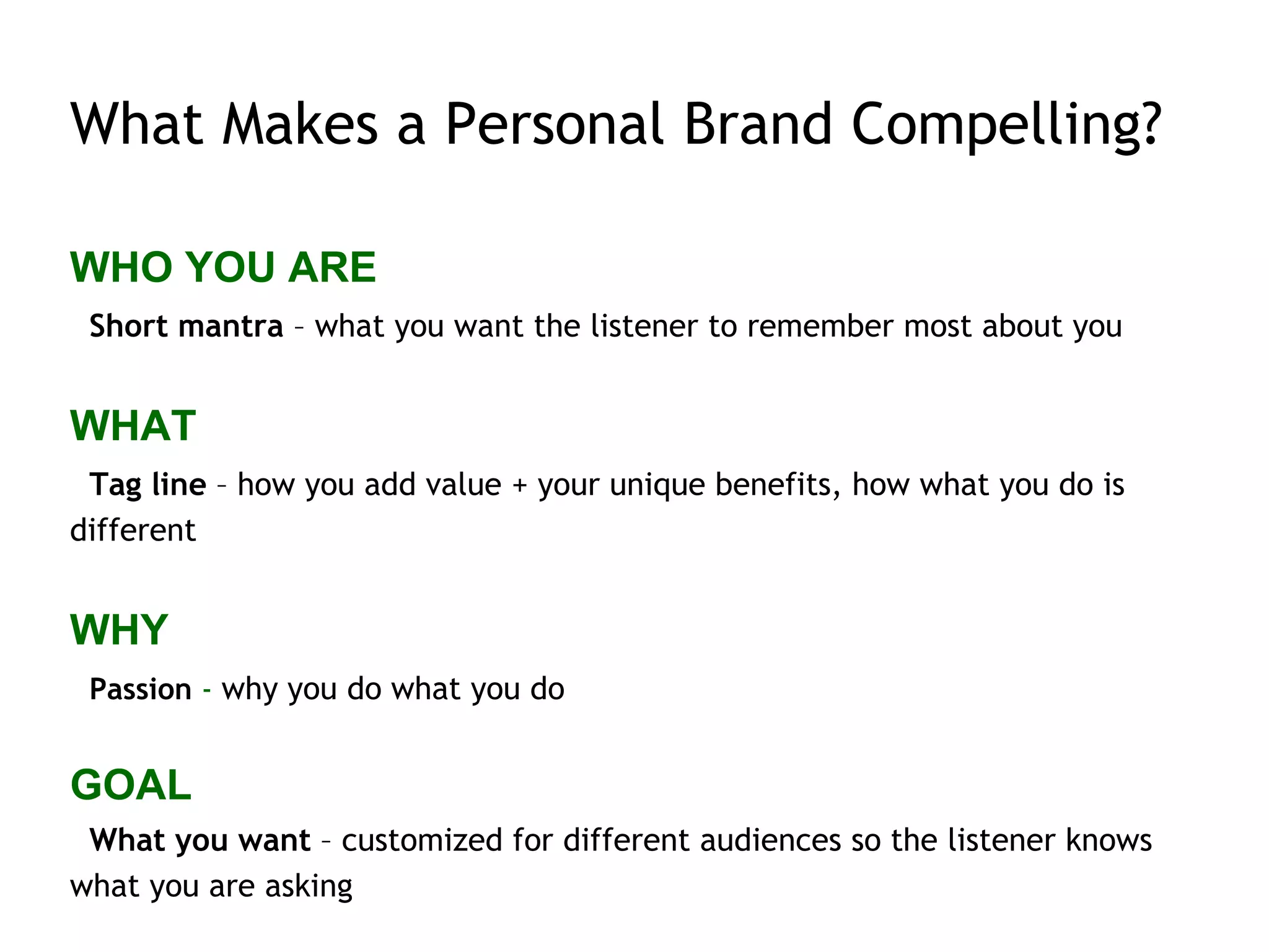 What Makes a Personal Brand Compelling?
WHO YOU ARE
Short mantra – what you want the listener to remember most about you
WHAT
Tag line – how you add value + your unique benefits, how what you do is
different
WHY
Passion - why you do what you do
GOAL
What you want – customized for different audiences so the listener knows
what you are asking
 