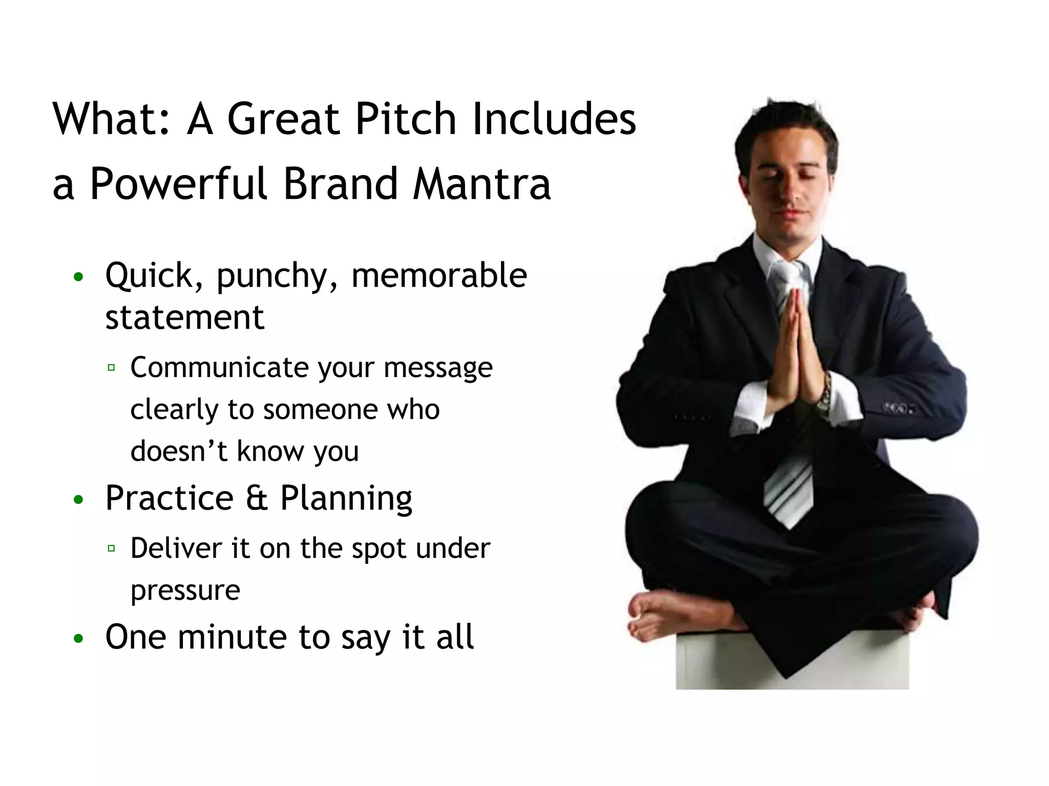 What: A Great Pitch Includes
a Powerful Brand Mantra
• Quick, punchy, memorable
statement
▫ Communicate your message
clearly to someone who
doesn’t know you
• Practice & Planning
▫ Deliver it on the spot under
pressure
• One minute to say it all
 
