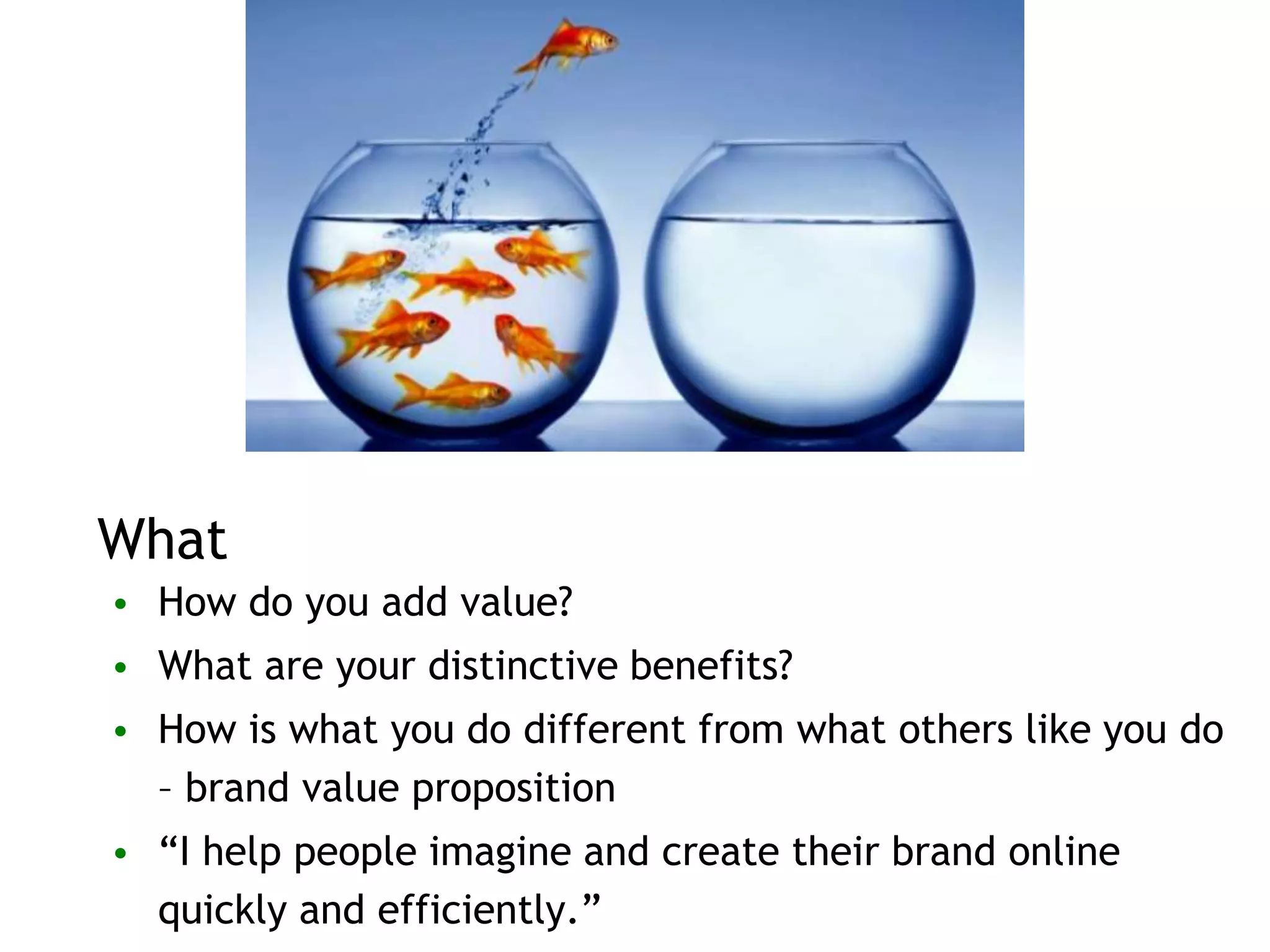 What
• How do you add value?
• What are your distinctive benefits?
• How is what you do different from what others like you do
– brand value proposition
• “I help people imagine and create their brand online
quickly and efficiently.”
 