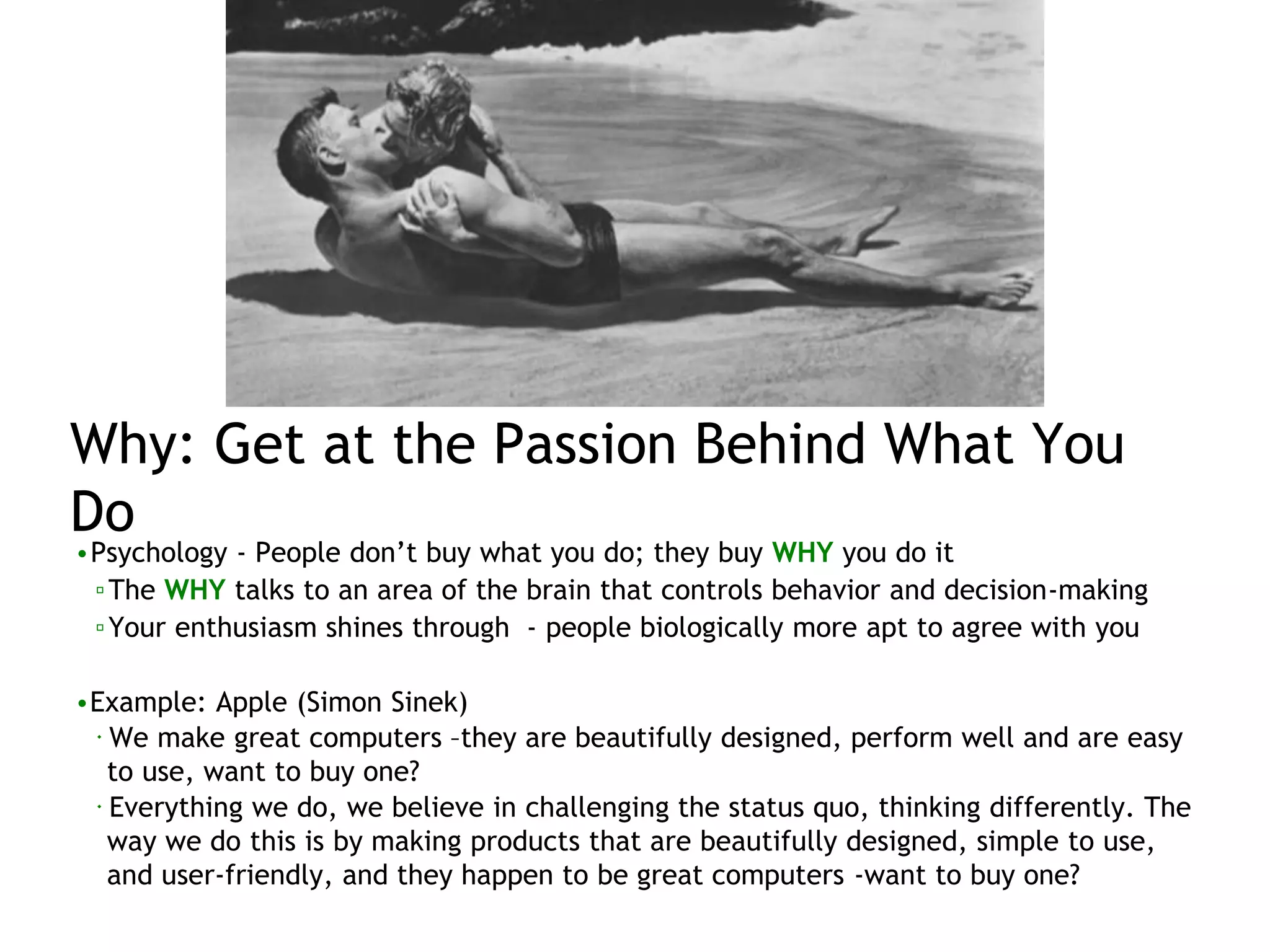 Why: Get at the Passion Behind What You
Do
•Psychology - People don’t buy what you do; they buy WHY you do it
▫The WHY talks to an area of the brain that controls behavior and decision-making
▫Your enthusiasm shines through - people biologically more apt to agree with you
•Example: Apple (Simon Sinek)
 We make great computers –they are beautifully designed, perform well and are easy
to use, want to buy one?
 Everything we do, we believe in challenging the status quo, thinking differently. The
way we do this is by making products that are beautifully designed, simple to use,
and user-friendly, and they happen to be great computers -want to buy one?
 