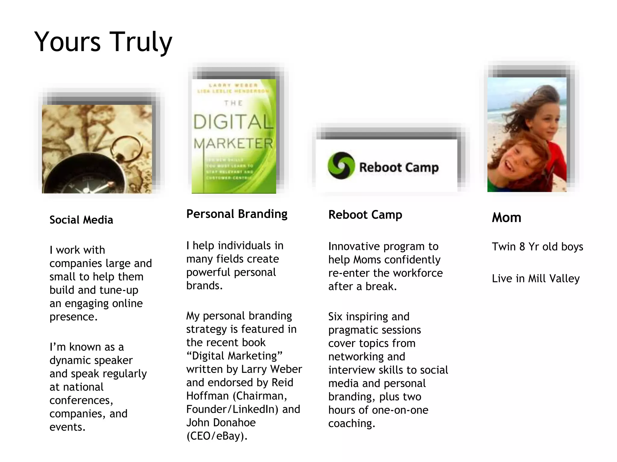 Yours Truly
Social Media
I work with
companies large and
small to help them
build and tune-up
an engaging online
presence.
I’m known as a
dynamic speaker
and speak regularly
at national
conferences,
companies, and
events.
Personal Branding
I help individuals in
many fields create
powerful personal
brands.
My personal branding
strategy is featured in
the recent book
“Digital Marketing”
written by Larry Weber
and endorsed by Reid
Hoffman (Chairman,
Founder/LinkedIn) and
John Donahoe
(CEO/eBay).
Reboot Camp
Innovative program to
help Moms confidently
re-enter the workforce
after a break.
Six inspiring and
pragmatic sessions
cover topics from
networking and
interview skills to social
media and personal
branding, plus two
hours of one-on-one
coaching.
Mom
Twin 8 Yr old boys
Live in Mill Valley
 