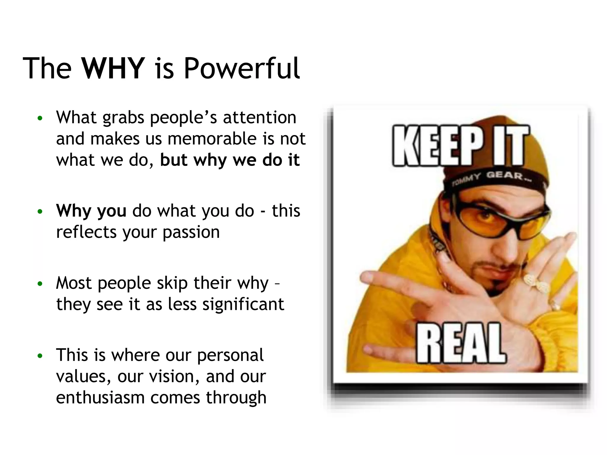 The WHY is Powerful
• What grabs people’s attention
and makes us memorable is not
what we do, but why we do it
• Why you do what you do - this
reflects your passion
• Most people skip their why –
they see it as less significant
• This is where our personal
values, our vision, and our
enthusiasm comes through
 
