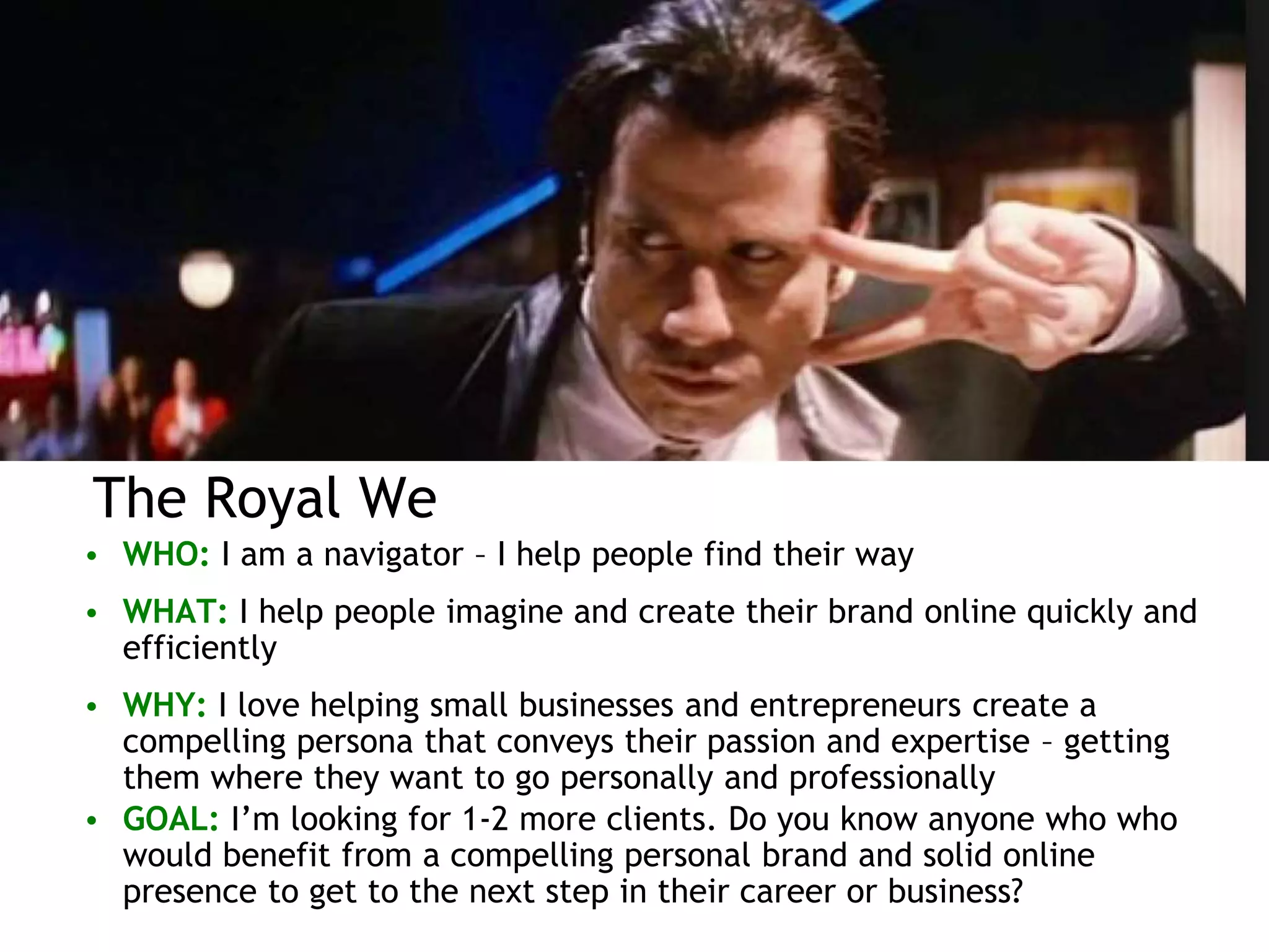 The Royal We
• WHO: I am a navigator – I help people find their way
• WHAT: I help people imagine and create their brand online quickly and
efficiently
• WHY: I love helping small businesses and entrepreneurs create a
compelling persona that conveys their passion and expertise – getting
them where they want to go personally and professionally
• GOAL: I’m looking for 1-2 more clients. Do you know anyone who who
would benefit from a compelling personal brand and solid online
presence to get to the next step in their career or business?
 