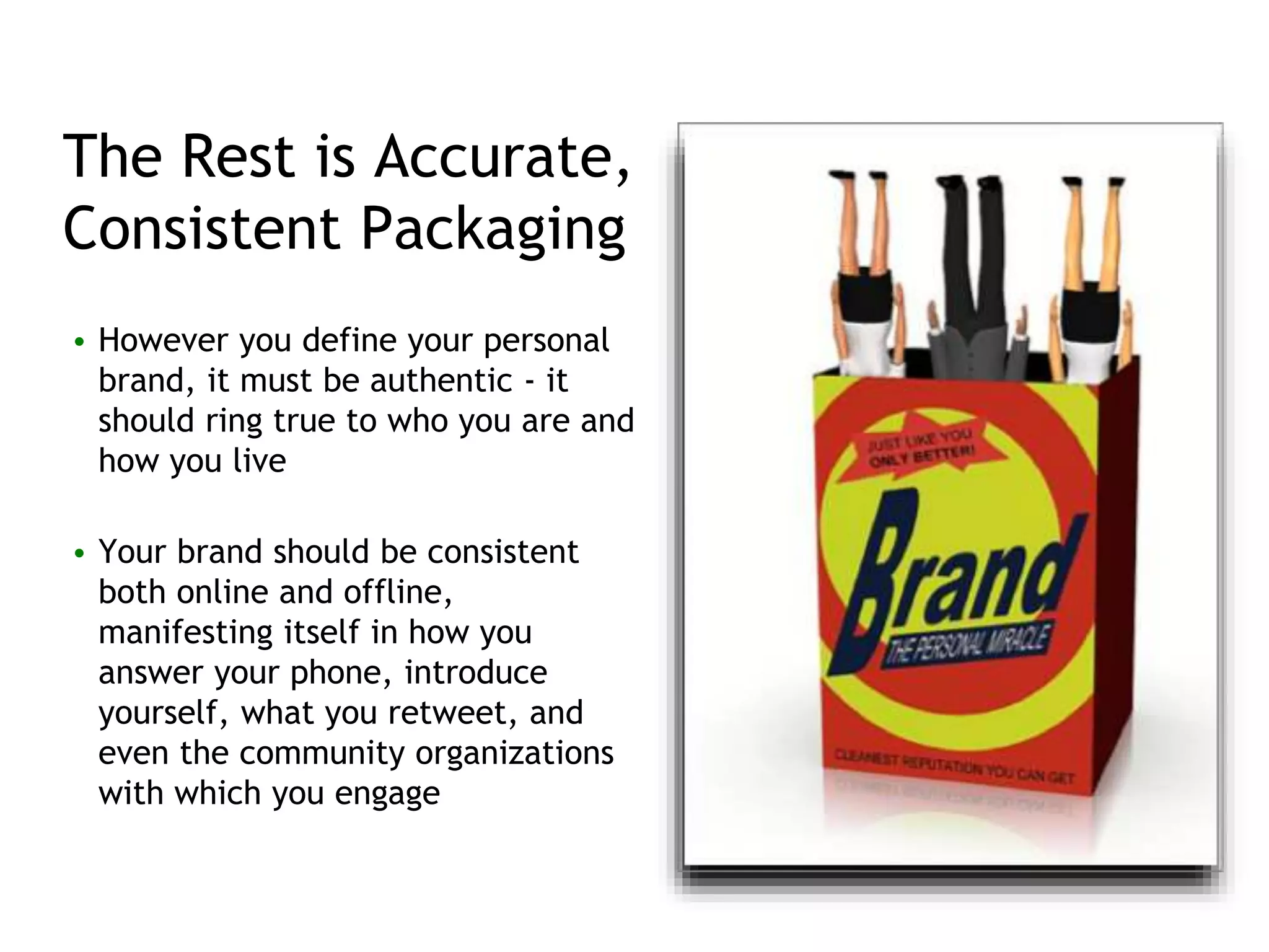 The Rest is Accurate,
Consistent Packaging
• However you define your personal
brand, it must be authentic - it
should ring true to who you are and
how you live
• Your brand should be consistent
both online and offline,
manifesting itself in how you
answer your phone, introduce
yourself, what you retweet, and
even the community organizations
with which you engage
 