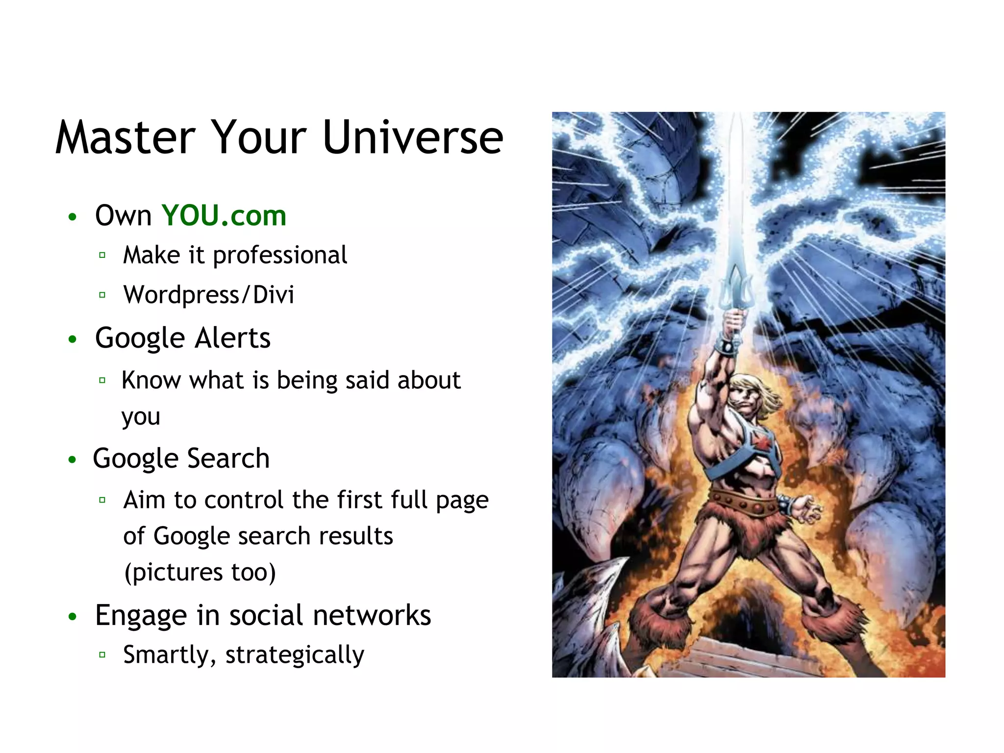 Master Your Universe
• Own YOU.com
▫ Make it professional
▫ Wordpress/Divi
• Google Alerts
▫ Know what is being said about
you
• Google Search
▫ Aim to control the first full page
of Google search results
(pictures too)
• Engage in social networks
▫ Smartly, strategically
 