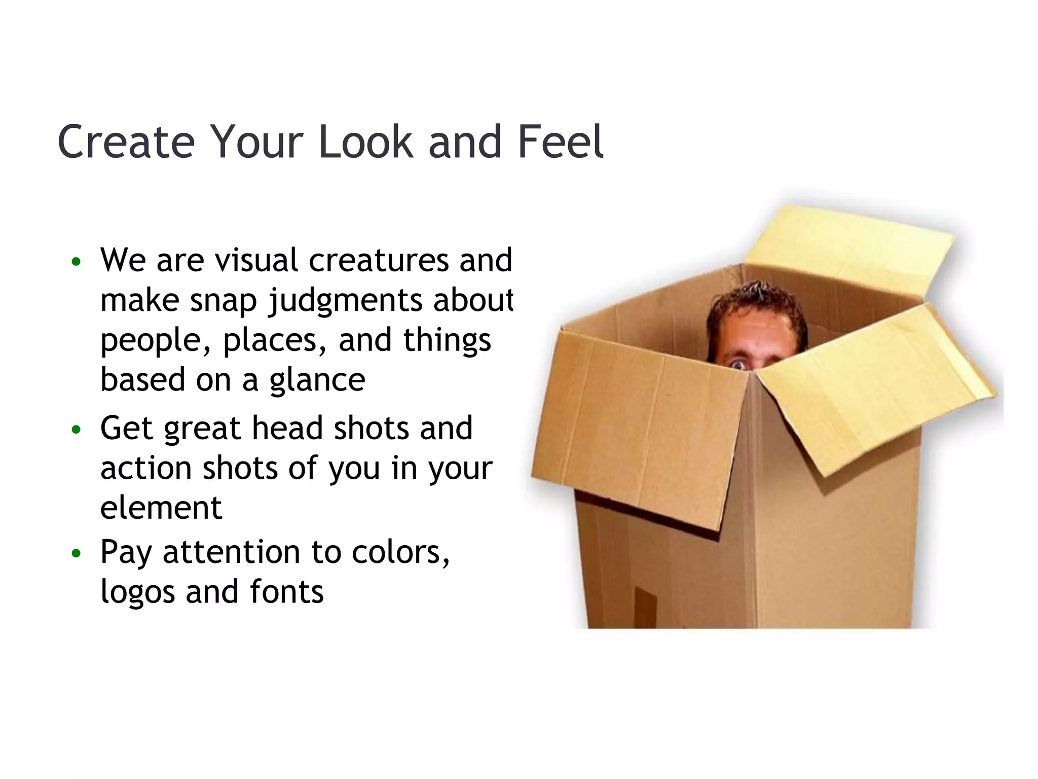 • We are visual creatures and
make snap judgments about
people, places, and things
based on a glance
• Get great head shots and
action shots of you in your
element
• Pay attention to colors,
logos and fonts
Create Your Look and Feel
 