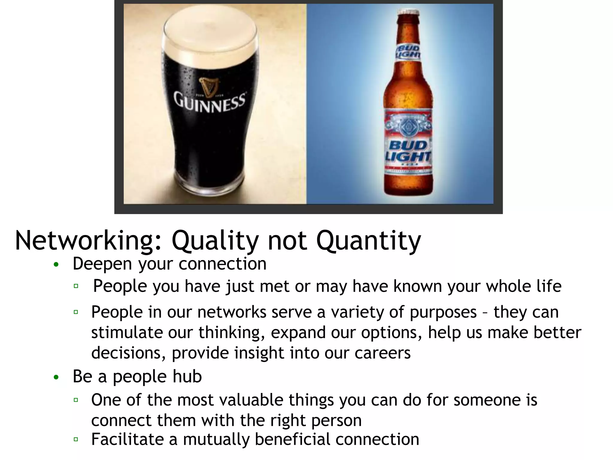 Networking: Quality not Quantity
• Deepen your connection
▫ People you have just met or may have known your whole life
▫ People in our networks serve a variety of purposes – they can
stimulate our thinking, expand our options, help us make better
decisions, provide insight into our careers
• Be a people hub
▫ One of the most valuable things you can do for someone is
connect them with the right person
▫ Facilitate a mutually beneficial connection
 