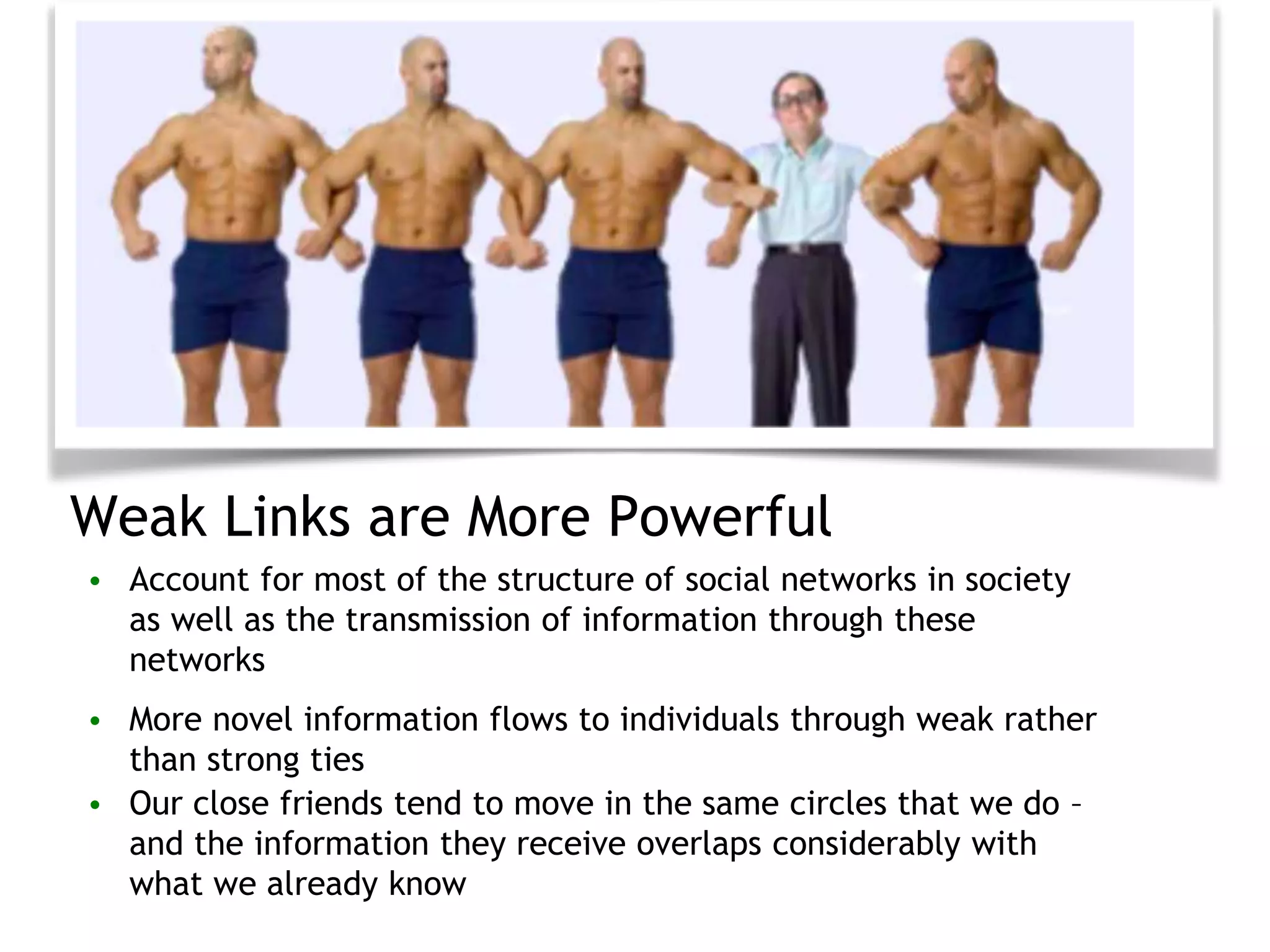 Weak Links are More Powerful
• Account for most of the structure of social networks in society
as well as the transmission of information through these
networks
• More novel information flows to individuals through weak rather
than strong ties
• Our close friends tend to move in the same circles that we do –
and the information they receive overlaps considerably with
what we already know
 