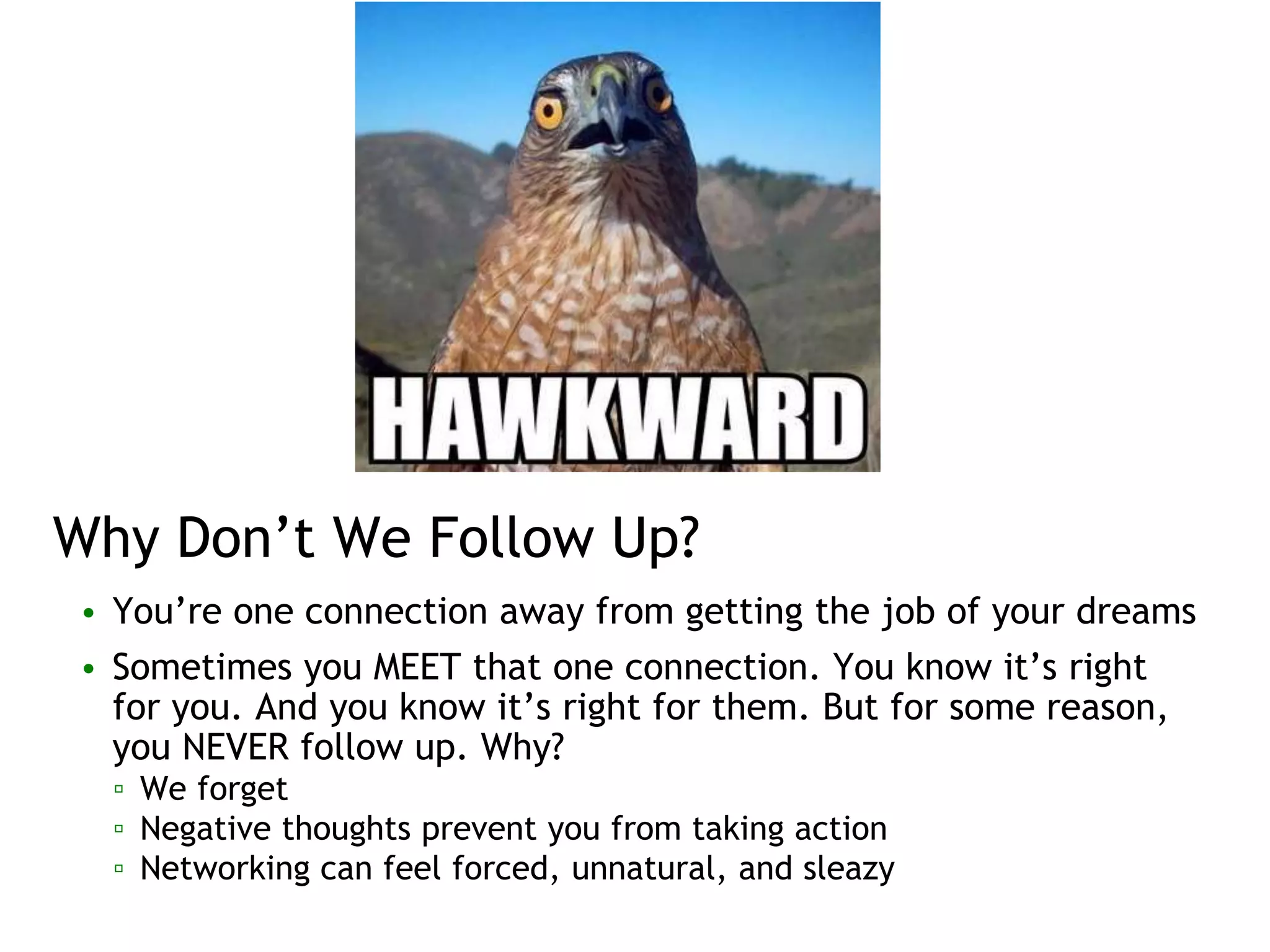 Why Don’t We Follow Up?
• You’re one connection away from getting the job of your dreams
• Sometimes you MEET that one connection. You know it’s right
for you. And you know it’s right for them. But for some reason,
you NEVER follow up. Why?
▫ We forget
▫ Negative thoughts prevent you from taking action
▫ Networking can feel forced, unnatural, and sleazy
 