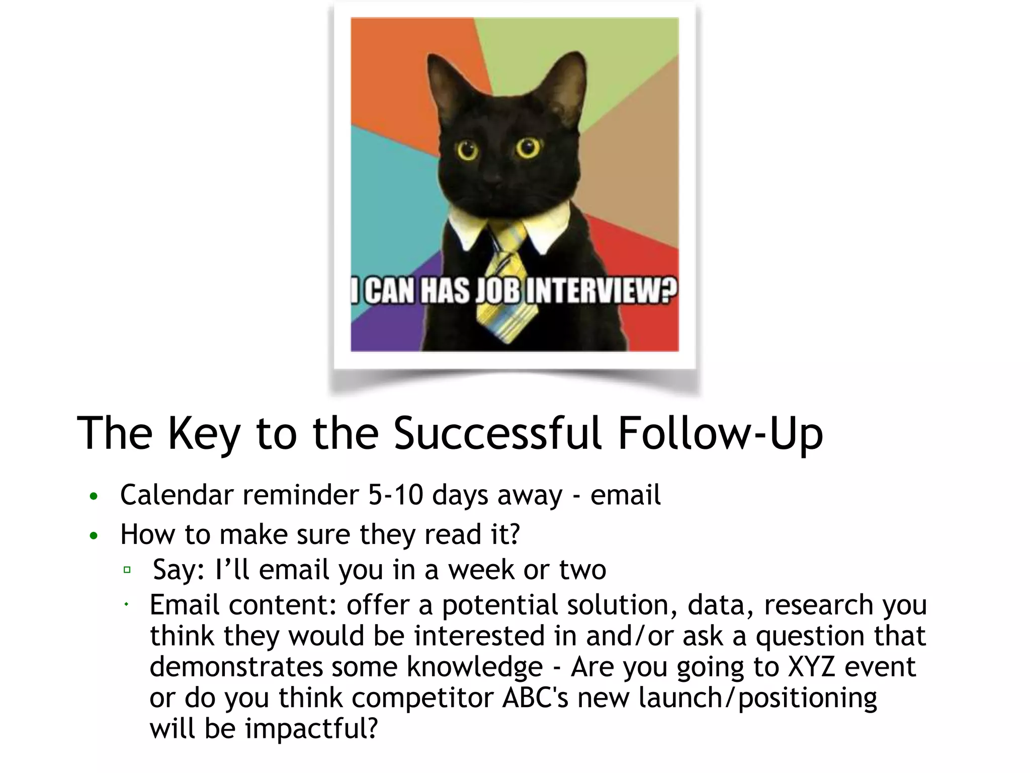 The Key to the Successful Follow-Up
• Calendar reminder 5-10 days away - email
• How to make sure they read it?
▫ Say: I’ll email you in a week or two
 Email content: offer a potential solution, data, research you
think they would be interested in and/or ask a question that
demonstrates some knowledge - Are you going to XYZ event
or do you think competitor ABC's new launch/positioning
will be impactful?
 
