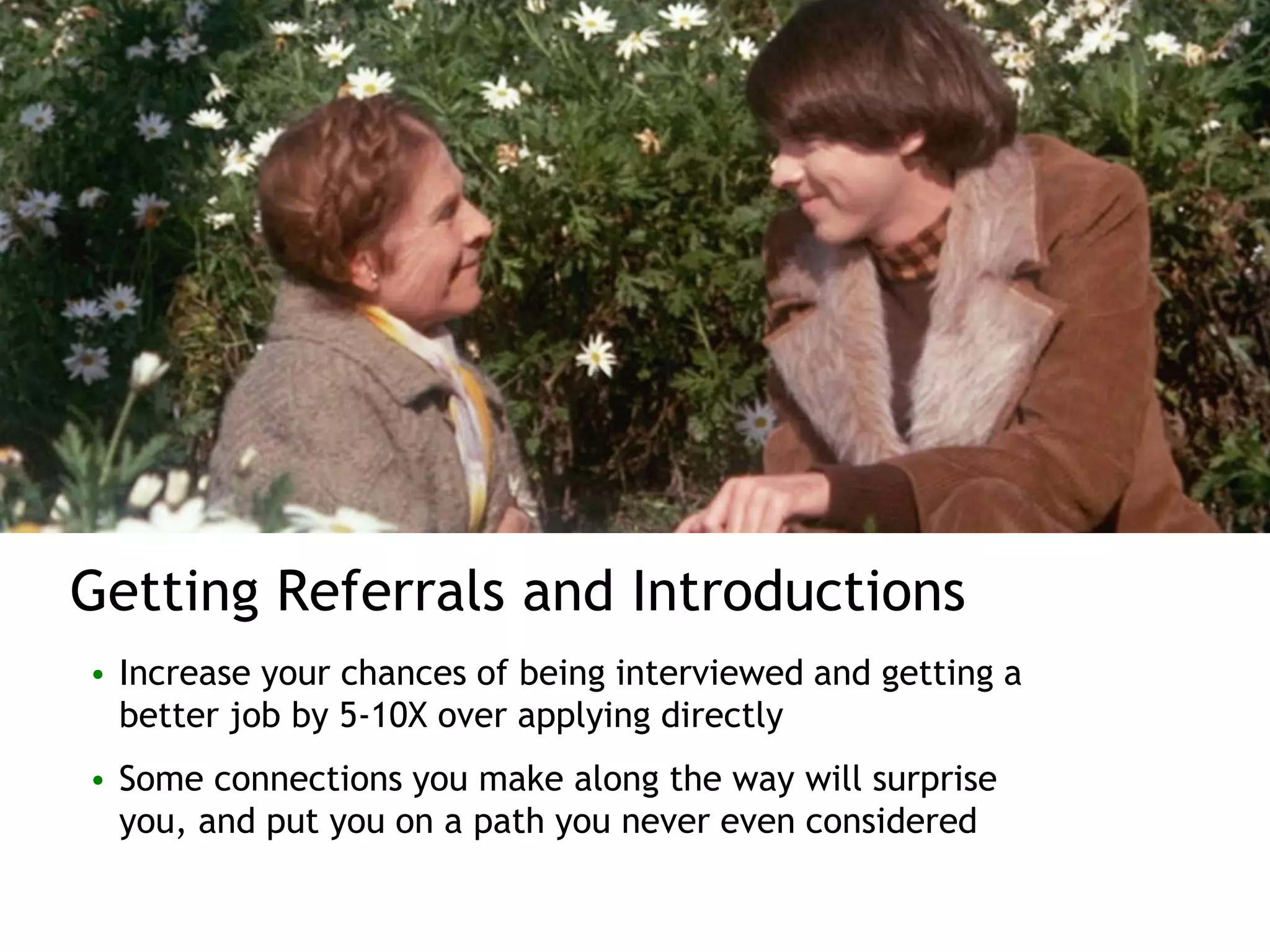 Getting Referrals and Introductions
• Increase your chances of being interviewed and getting a
better job by 5-10X over applying directly
• Some connections you make along the way will surprise
you, and put you on a path you never even considered
 