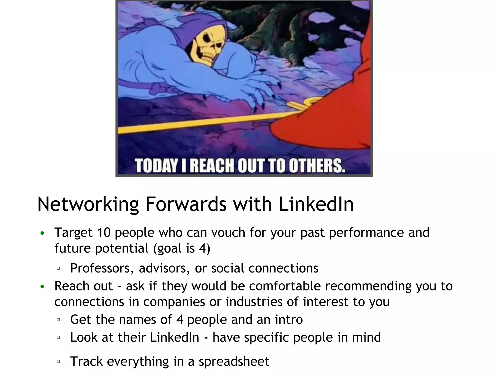 Networking Forwards with LinkedIn
• Target 10 people who can vouch for your past performance and
future potential (goal is 4)
▫ Professors, advisors, or social connections
• Reach out - ask if they would be comfortable recommending you to
connections in companies or industries of interest to you
▫ Get the names of 4 people and an intro
▫ Look at their LinkedIn - have specific people in mind
▫ Track everything in a spreadsheet
 