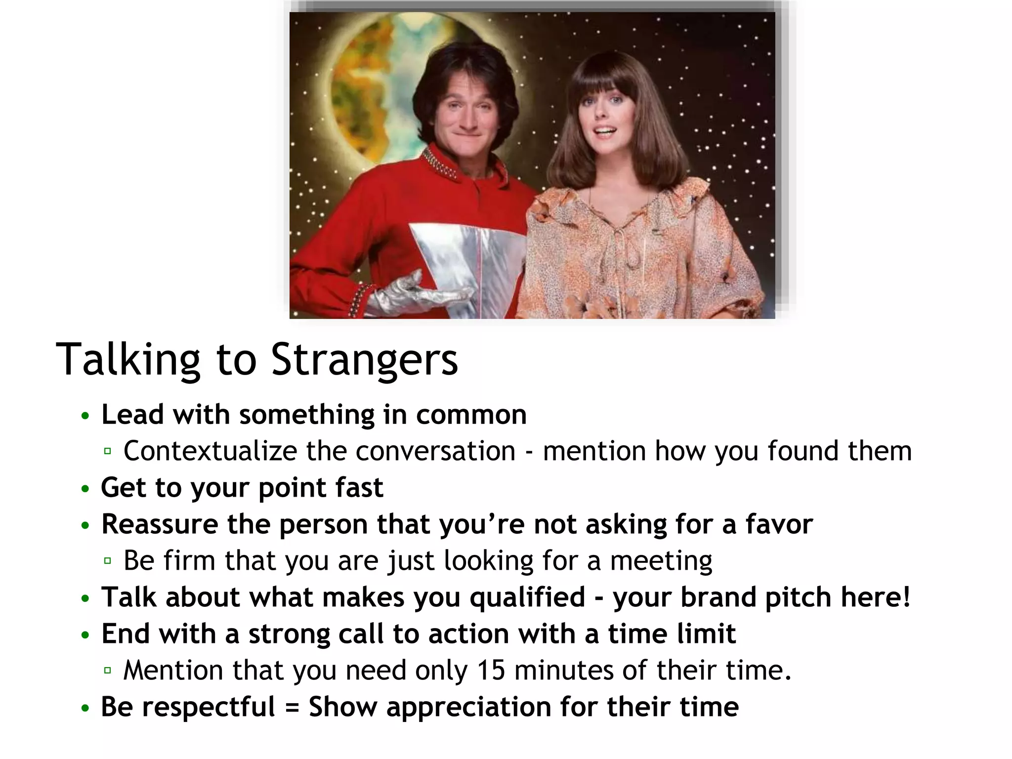 Talking to Strangers
• Lead with something in common
▫ Contextualize the conversation - mention how you found them
• Get to your point fast
• Reassure the person that you’re not asking for a favor
▫ Be firm that you are just looking for a meeting
• Talk about what makes you qualified - your brand pitch here!
• End with a strong call to action with a time limit
▫ Mention that you need only 15 minutes of their time.
• Be respectful = Show appreciation for their time
 