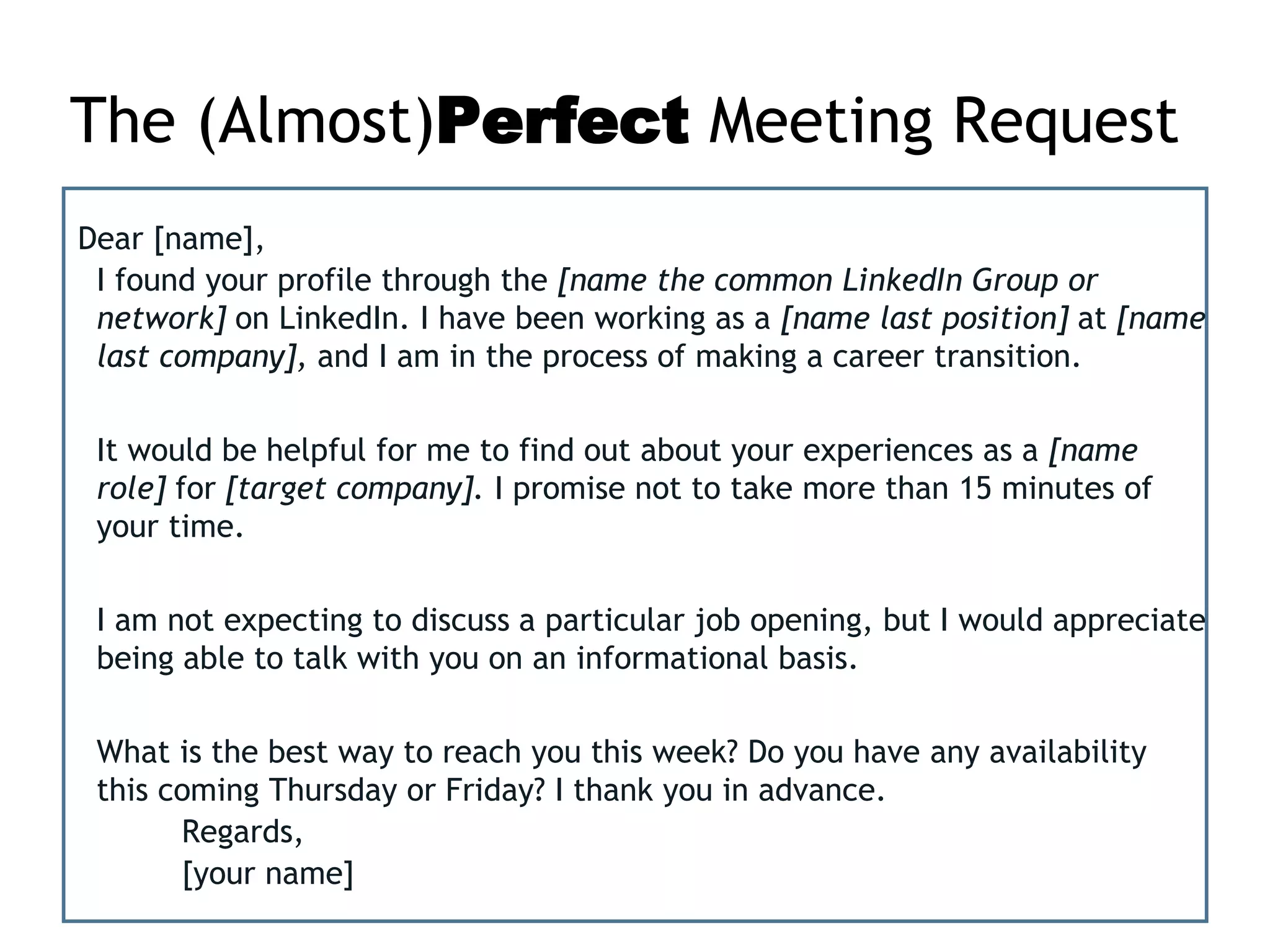 The (Almost)Perfect Meeting Request
Dear [name],
I found your profile through the [name the common LinkedIn Group or
network] on LinkedIn. I have been working as a [name last position] at [name
last company], and I am in the process of making a career transition.
It would be helpful for me to find out about your experiences as a [name
role] for [target company]. I promise not to take more than 15 minutes of
your time.
I am not expecting to discuss a particular job opening, but I would appreciate
being able to talk with you on an informational basis.
What is the best way to reach you this week? Do you have any availability
this coming Thursday or Friday? I thank you in advance.
Regards,
[your name]
 