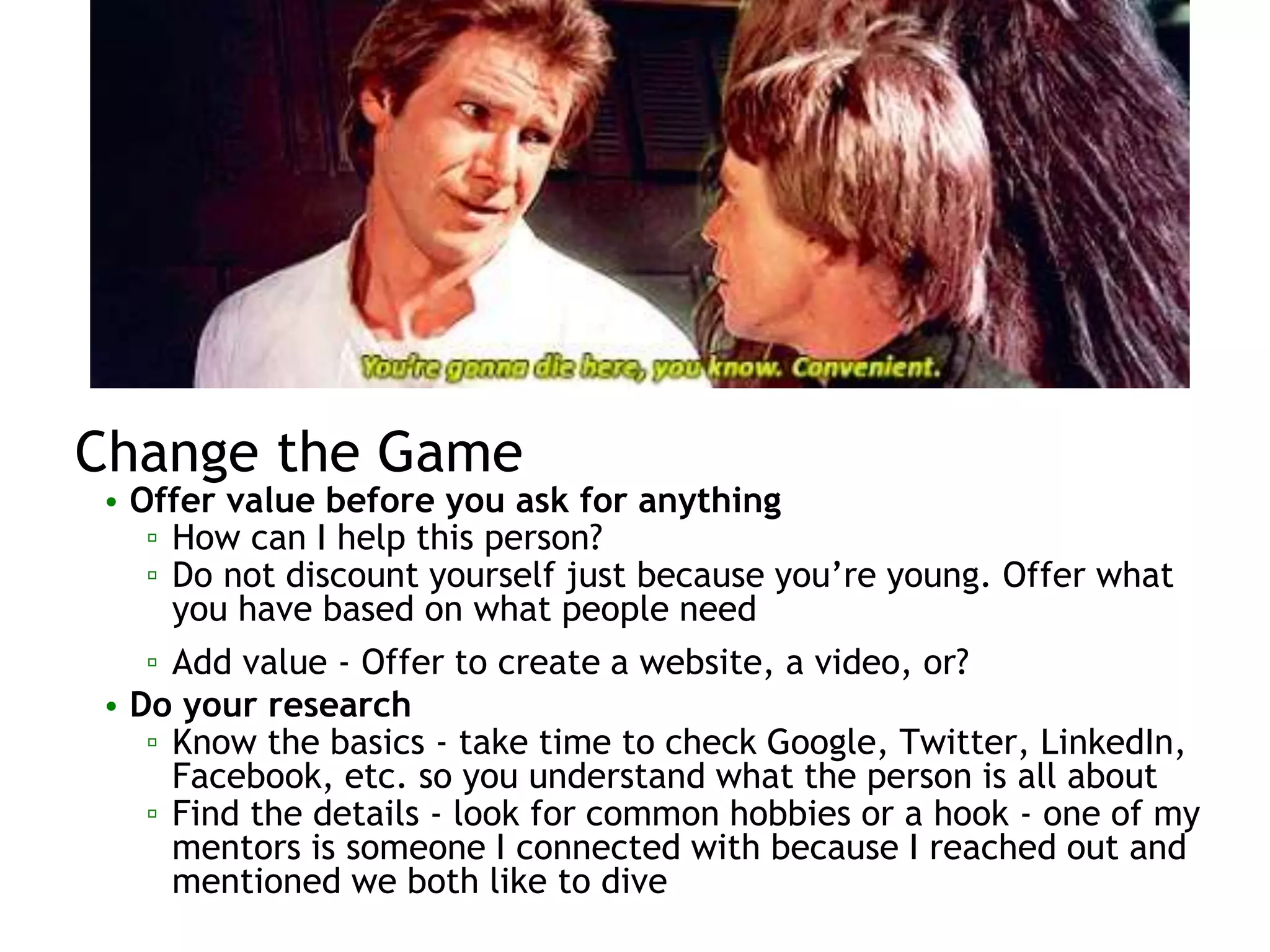 Change the Game
• Offer value before you ask for anything
▫ How can I help this person?
▫ Do not discount yourself just because you’re young. Offer what
you have based on what people need
▫ Add value - Offer to create a website, a video, or?
• Do your research
▫ Know the basics - take time to check Google, Twitter, LinkedIn,
Facebook, etc. so you understand what the person is all about
▫ Find the details - look for common hobbies or a hook - one of my
mentors is someone I connected with because I reached out and
mentioned we both like to dive
 