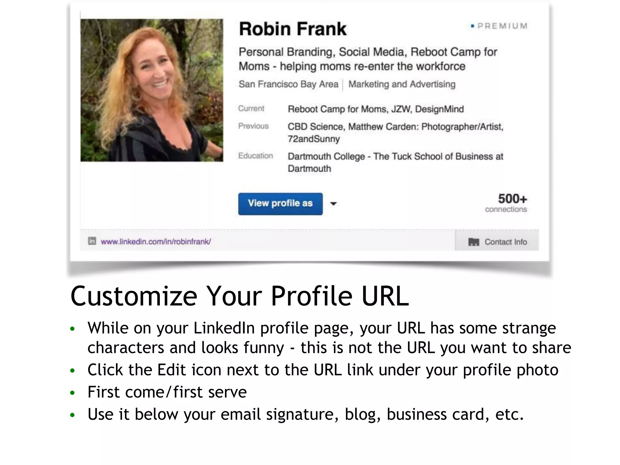 Customize Your Profile URL
• While on your LinkedIn profile page, your URL has some strange
characters and looks funny - this is not the URL you want to share
• Click the Edit icon next to the URL link under your profile photo
• First come/first serve
• Use it below your email signature, blog, business card, etc.
 
