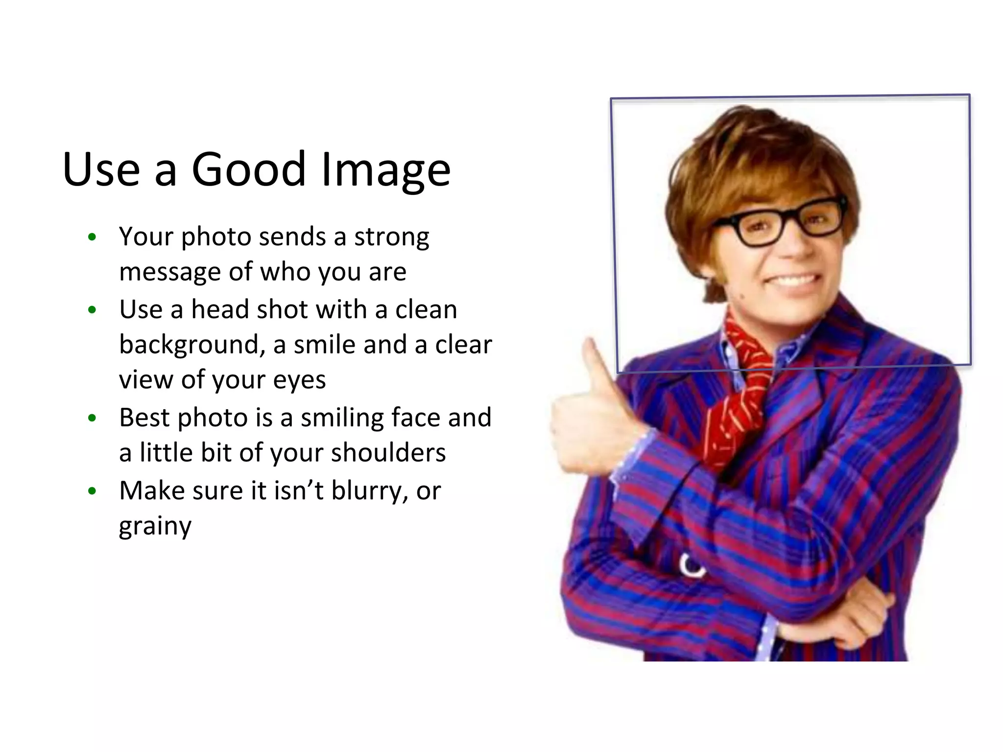 Use a Good Image
• Your photo sends a strong
message of who you are
• Use a head shot with a clean
background, a smile and a clear
view of your eyes
• Best photo is a smiling face and
a little bit of your shoulders
• Make sure it isn’t blurry, or
grainy
 