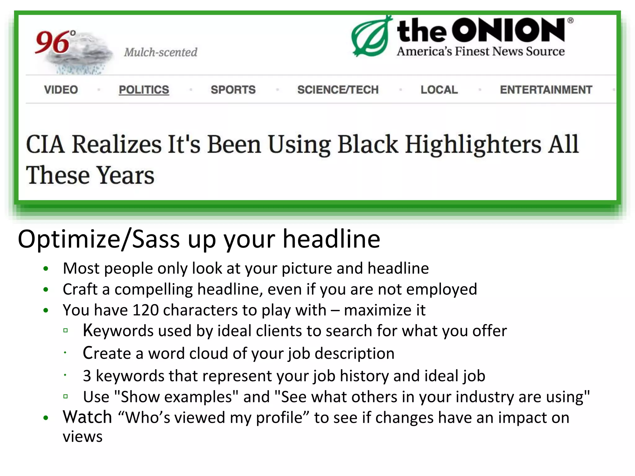 Optimize/Sass up your headline
• Most people only look at your picture and headline
• Craft a compelling headline, even if you are not employed
• You have 120 characters to play with – maximize it
▫ Keywords used by ideal clients to search for what you offer
 Create a word cloud of your job description
 3 keywords that represent your job history and ideal job
▫ Use "Show examples" and "See what others in your industry are using"
• Watch “Who’s viewed my profile” to see if changes have an impact on
views
 