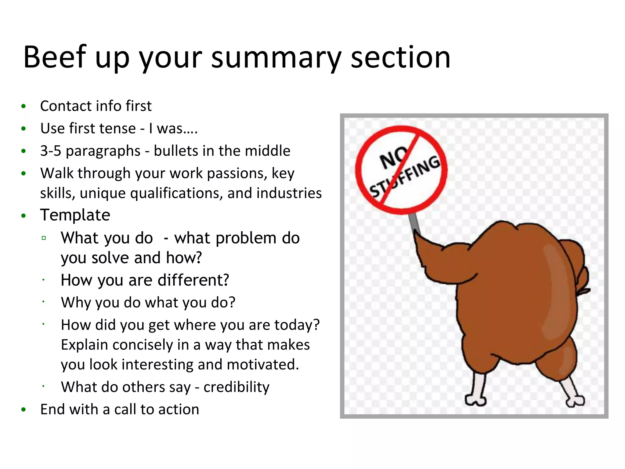 Beef up your summary section
• Contact info first
• Use first tense - I was….
• 3-5 paragraphs - bullets in the middle
• Walk through your work passions, key
skills, unique qualifications, and industries
• Template
▫ What you do - what problem do
you solve and how?
 How you are different?
 Why you do what you do?
 How did you get where you are today?
Explain concisely in a way that makes
you look interesting and motivated.
 What do others say - credibility
• End with a call to action
 