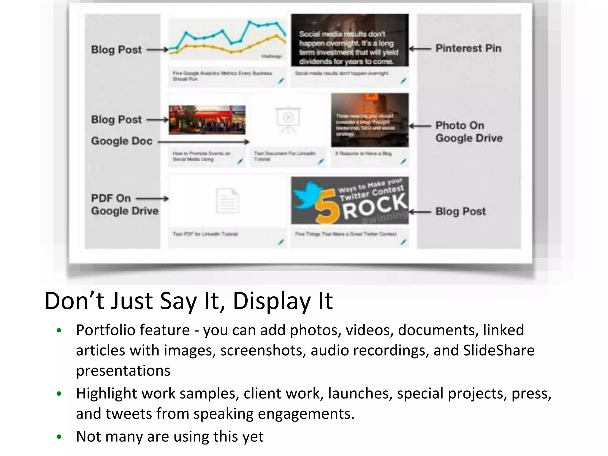 Don’t Just Say It, Display It
• Portfolio feature - you can add photos, videos, documents, linked
articles with images, screenshots, audio recordings, and SlideShare
presentations
• Highlight work samples, client work, launches, special projects, press,
and tweets from speaking engagements.
• Not many are using this yet
 