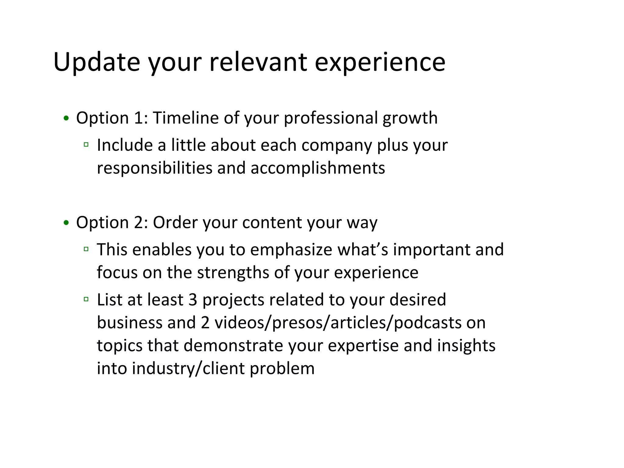 Update your relevant experience
• Option 1: Timeline of your professional growth
▫ Include a little about each company plus your
responsibilities and accomplishments
• Option 2: Order your content your way
▫ This enables you to emphasize what’s important and
focus on the strengths of your experience
▫ List at least 3 projects related to your desired
business and 2 videos/presos/articles/podcasts on
topics that demonstrate your expertise and insights
into industry/client problem
 