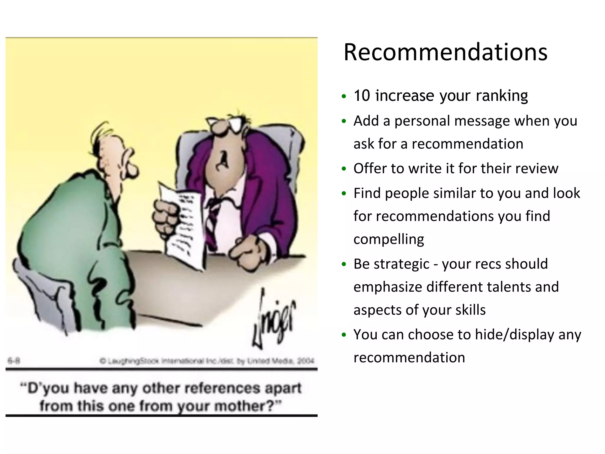 recommendations
• 10 increase your ranking
• Add a personal message when you
ask for a recommendation
• Offer to write it for their review
• Find people similar to you and look
for recommendations you find
compelling
• Be strategic - your recs should
emphasize different talents and
aspects of your skills
• You can choose to hide/display any
recommendation
Recommendations
 