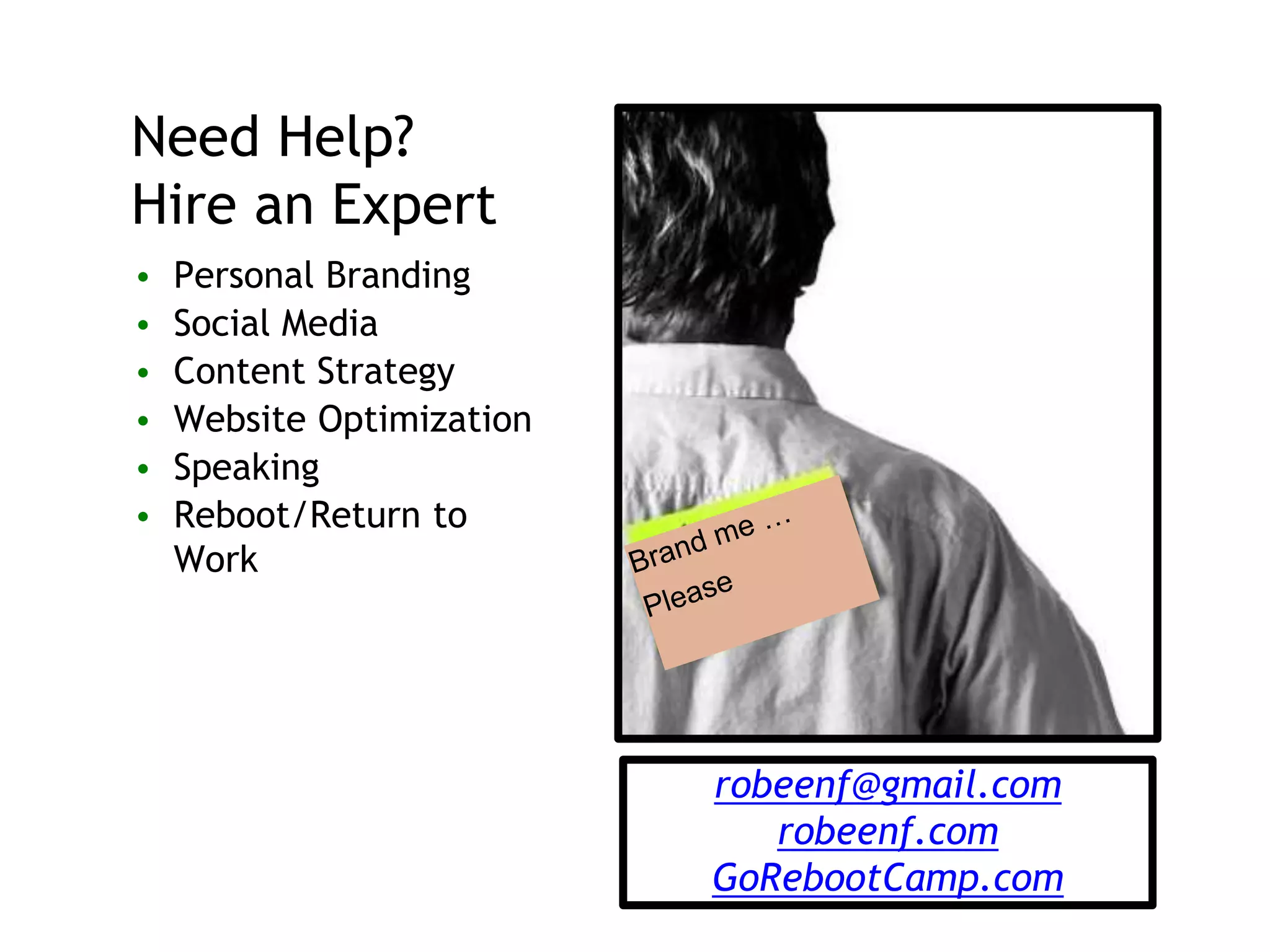 Need Help?
Hire an Expert
• Personal Branding
• Social Media
• Content Strategy
• Website Optimization
• Speaking
• Reboot/Return to
Work
robeenf@gmail.com
robeenf.com
GoRebootCamp.com
 