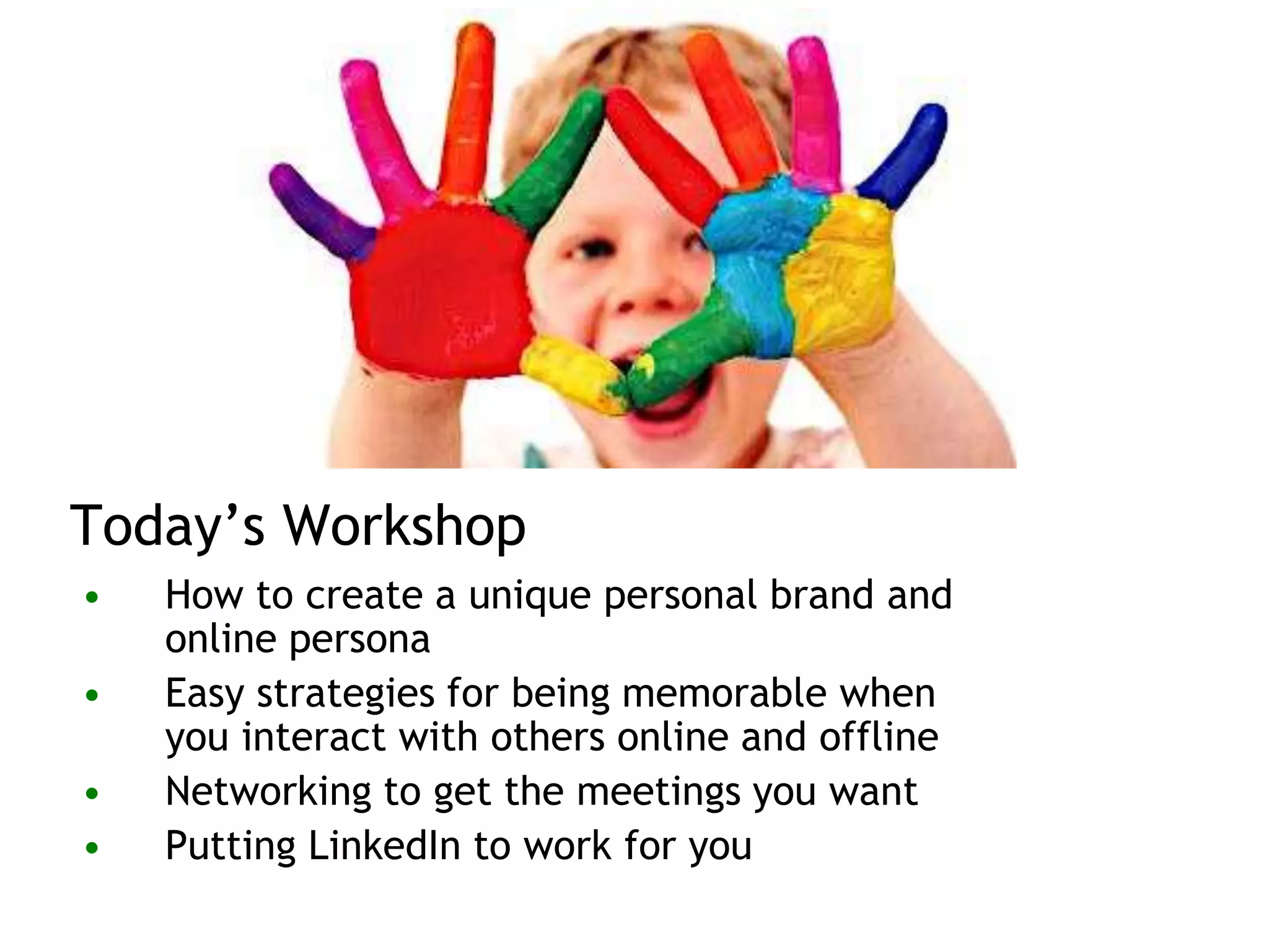 Today’s Workshop
• How to create a unique personal brand and
online persona
• Easy strategies for being memorable when
you interact with others online and offline
• Networking to get the meetings you want
• Putting LinkedIn to work for you
 