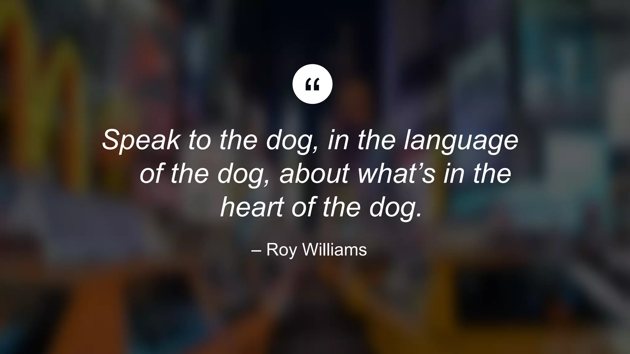 Speak to the dog, in the language
of the dog, about what’s in the
heart of the dog.
– Roy Williams
 