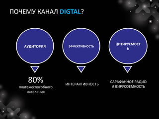 ПОЧЕМУ КАНАЛ DIGTAL?



                                          ЦИТИРУЕМОСТ
    АУДИТОРИЯ          ЭФФЕКТИВНОСТЬ
                                               Ь




      80%             ИНТЕРАКТИВНОСТЬ
                                        САРАФАННОЕ РАДИО
  платежеспособного                      И ВИРУСОЕМКОСТЬ
      населения
 