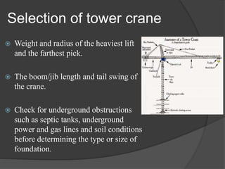 Selection of tower crane
 Weight and radius of the heaviest lift
and the farthest pick.
 The boom/jib length and tail swing of
the crane.
 Check for underground obstructions
such as septic tanks, underground
power and gas lines and soil conditions
before determining the type or size of
foundation.
 