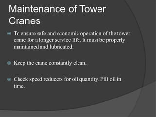 Maintenance of Tower
Cranes
 To ensure safe and economic operation of the tower
crane for a longer service life, it must be properly
maintained and lubricated.
 Keep the crane constantly clean.
 Check speed reducers for oil quantity. Fill oil in
time.
 