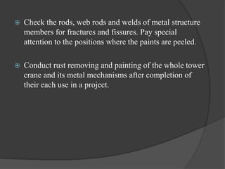  Check the rods, web rods and welds of metal structure
members for fractures and fissures. Pay special
attention to the positions where the paints are peeled.
 Conduct rust removing and painting of the whole tower
crane and its metal mechanisms after completion of
their each use in a project.
 